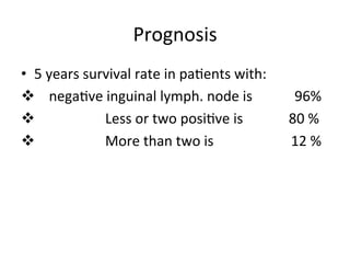 Prognosis	
  
•  5	
  years	
  survival	
  rate	
  in	
  pa$ents	
  with:	
  	
  
v 	
  	
  	
  	
  nega$ve	
  inguinal	
  lymph.	
  node	
  is	
  	
  	
  	
  	
  	
  	
  	
  	
  	
  	
  	
  96%	
  
v 	
  	
  	
  	
  	
  	
  	
  	
  	
  	
  	
  	
  	
  	
  	
  	
  	
  	
  	
  	
  Less	
  or	
  two	
  posi$ve	
  is	
  	
  	
  	
  	
  	
  	
  	
  	
  	
  	
  	
  	
  80	
  %	
  
v 	
  	
  	
  	
  	
  	
  	
  	
  	
  	
  	
  	
  	
  	
  	
  	
  	
  	
  	
  	
  More	
  than	
  two	
  is	
  	
  	
  	
  	
  	
  	
  	
  	
  	
  	
  	
  	
  	
  	
  	
  	
  	
  	
  	
  	
  	
  12	
  %	
  
 