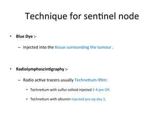 Technique	
  for	
  sen$nel	
  node	
  
•  Blue	
  Dye	
  :-­‐	
  
–  Injected	
  into	
  the	
  $ssue	
  surrounding	
  the	
  tumour	
  .	
  
•  Radiolymphoscin5graphy	
  :-­‐	
  
–  Radio	
  ac$ve	
  tracers	
  usually	
  Techne$um-­‐99m:	
  
•  Techne$um	
  with	
  sulfur	
  colloid	
  injected	
  2-­‐4	
  pre	
  OP.	
  
•  Techne$um	
  with	
  albumin	
  injected	
  pre-­‐op	
  day	
  1.	
  
 