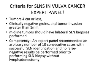 Criteria	
  for	
  SLNS	
  IN	
  VULVA	
  CANCER	
  
EXPERT	
  PANEL!	
  
•  Tumors	
  4	
  cm	
  or	
  less,	
  	
  
•  Clinically	
  nega$ve	
  groins,	
  and	
  tumor	
  invasion	
  
greater	
  than	
  1mm	
  	
  
•  midline	
  tumors	
  should	
  have	
  bilateral	
  SLN	
  biopsies	
  
performed.	
  	
  
•  Competency	
  :	
  An	
  expert	
  panel	
  recommended	
  an	
  
arbitrary	
  number	
  of	
  10	
  consecu$ve	
  cases	
  with	
  
successful	
  SLN	
  iden$ﬁca$on	
  and	
  no	
  false-­‐
nega$ve	
  results	
  be	
  performed	
  prior	
  to	
  
performing	
  SLN	
  biopsy	
  without	
  
lymphadenectomy	
  
 
