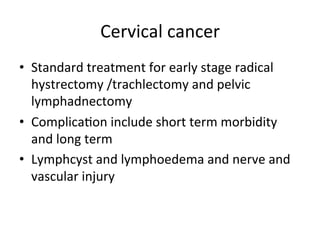 Cervical	
  cancer	
  
•  Standard	
  treatment	
  for	
  early	
  stage	
  radical	
  
hystrectomy	
  /trachlectomy	
  and	
  pelvic	
  
lymphadnectomy	
  
•  Complica$on	
  include	
  short	
  term	
  morbidity	
  	
  
and	
  long	
  term	
  
•  Lymphcyst	
  and	
  lymphoedema	
  and	
  nerve	
  and	
  
vascular	
  injury	
  
 