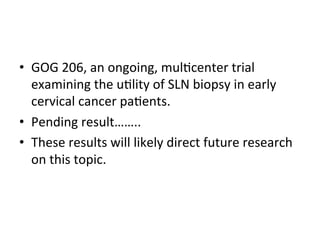 •  GOG	
  206,	
  an	
  ongoing,	
  mul$center	
  trial	
  
examining	
  the	
  u$lity	
  of	
  SLN	
  biopsy	
  in	
  early	
  
cervical	
  cancer	
  pa$ents.	
  	
  
•  Pending	
  result……..	
  
•  These	
  results	
  will	
  likely	
  direct	
  future	
  research	
  
on	
  this	
  topic.	
  
 