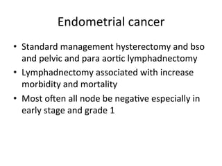 Endometrial	
  cancer	
  
•  Standard	
  management	
  hysterectomy	
  and	
  bso	
  
and	
  pelvic	
  and	
  para	
  aor$c	
  lymphadnectomy	
  
•  Lymphadnectomy	
  associated	
  with	
  increase	
  
morbidity	
  and	
  mortality	
  
•  Most	
  onen	
  all	
  node	
  be	
  nega$ve	
  especially	
  in	
  
early	
  stage	
  and	
  grade	
  1	
  
 