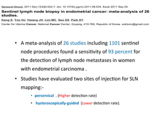 •  A	
  meta-­‐analysis	
  of	
  26	
  studies	
  including	
  1101	
  sen$nel	
  
node	
  procedures	
  found	
  a	
  sensi$vity	
  of	
  93	
  percent	
  for	
  
the	
  detec$on	
  of	
  lymph	
  node	
  metastases	
  in	
  women	
  
with	
  endometrial	
  carcinoma	
  .	
  
•  Studies	
  have	
  evaluated	
  two	
  sites	
  of	
  injec$on	
  for	
  SLN	
  
mapping:-­‐	
  
•  percervical	
  	
  .	
  (Higher	
  detec$on	
  rate)	
  
•  	
  hysteroscopically-­‐guided	
  	
  (Lower	
  detec$on	
  rate).	
  
 