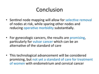 Conclusion	
  	
  
•  Sen$nel	
  node	
  mapping	
  will	
  allow	
  for	
  selec$ve	
  removal	
  
of	
  nodes	
  at	
  risk,	
  while	
  sparing	
  other	
  nodes	
  and	
  
reducing	
  opera$ve	
  morbidity	
  substan$ally.	
  
	
  
•  For	
  gynecologic	
  cancers,	
  the	
  results	
  are	
  promising,	
  
par$cularly	
  for	
  vulvar	
  cancer	
  which	
  can	
  be	
  an	
  
alterna$ve	
  of	
  the	
  standard	
  of	
  care	
  
•  This	
  technological	
  advancement	
  will	
  be	
  considered	
  
promising,	
  but	
  not	
  yet	
  a	
  standard	
  of	
  care	
  for	
  treatment	
  
of	
  women	
  with	
  endometrium	
  and	
  cervical	
  cancer	
  
 
