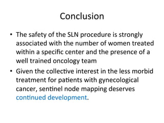 Conclusion	
  	
  
•  The	
  safety	
  of	
  the	
  SLN	
  procedure	
  is	
  strongly	
  
associated	
  with	
  the	
  number	
  of	
  women	
  treated	
  
within	
  a	
  speciﬁc	
  center	
  and	
  the	
  presence	
  of	
  a	
  
well	
  trained	
  oncology	
  team	
  
•  Given	
  the	
  collec$ve	
  interest	
  in	
  the	
  less	
  morbid	
  
treatment	
  for	
  pa$ents	
  with	
  gynecological	
  
cancer,	
  sen$nel	
  node	
  mapping	
  deserves	
  
con$nued	
  development.	
  
 
