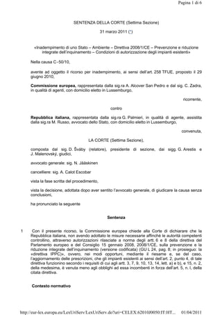 Pagina 1 di 6

SENTENZA DELLA CORTE (Settima Sezione)
31 marzo 2011 (*)

«Inadempimento di uno Stato – Ambiente – Direttiva 2008/1/CE – Prevenzione e riduzione
integrate dell’inquinamento – Condizioni di autorizzazione degli impianti esistenti»
Nella causa C-50/10,
avente ad oggetto il ricorso per inadempimento, ai sensi dell’art. 258 TFUE, proposto il 29
giugno 2010,
Commissione europea, rappresentata dalla sig.ra A. Alcover San Pedro e dal sig. C. Zadra,
in qualità di agenti, con domicilio eletto in Lussemburgo,
ricorrente,
contro
Repubblica italiana, rappresentata dalla sig.ra G. Palmieri, in qualità di agente, assistita
dalla sig.ra M. Russo, avvocato dello Stato, con domicilio eletto in Lussemburgo,
convenuta,
LA CORTE (Settima Sezione),
composta dal sig. D. Šváby (relatore), presidente di sezione, dai sigg. G. Arestis e
J. Malenovský, giudici,
avvocato generale: sig. N. Jääskinen
cancelliere: sig. A. Calot Escobar
vista la fase scritta del procedimento,
vista la decisione, adottata dopo aver sentito l’avvocato generale, di giudicare la causa senza
conclusioni,
ha pronunciato la seguente
Sentenza
1

Con il presente ricorso, la Commissione europea chiede alla Corte di dichiarare che la
Repubblica italiana, non avendo adottato le misure necessarie affinché le autorità competenti
controllino, attraverso autorizzazioni rilasciate a norma degli artt. 6 e 8 della direttiva del
Parlamento europeo e del Consiglio 15 gennaio 2008, 2008/1/CE, sulla prevenzione e la
riduzione integrate dell’inquinamento (versione codificata) (GU L 24, pag. 8; in prosieguo: la
«direttiva IPPC)», ovvero, nei modi opportuni, mediante il riesame e, se del caso,
l’aggiornamento delle prescrizioni, che gli impianti esistenti ai sensi dell’art. 2, punto 4, di tale
direttiva funzionino secondo i requisiti di cui agli artt. 3, 7, 9, 10, 13, 14, lett. a) e b), e 15, n. 2,
della medesima, è venuta meno agli obblighi ad essa incombenti in forza dell’art. 5, n. l, della
citata direttiva.
Contesto normativo

http://eur-lex.europa.eu/LexUriServ/LexUriServ.do?uri=CELEX:62010J0050:IT:HT...

01/04/2011

 