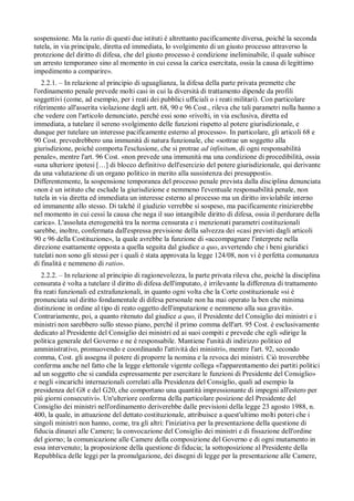 sospensione. Ma la ratio di questi due istituti è altrettanto pacificamente diversa, poiché la seconda
tutela, in via principale, diretta ed immediata, lo svolgimento di un giusto processo attraverso la
protezione del diritto di difesa, che del giusto processo è condizione ineliminabile, il quale subisce
un arresto temporaneo sino al momento in cui cessa la carica esercitata, ossia la causa di legittimo
impedimento a comparire».
   2.2.1. – In relazione al principio di uguaglianza, la difesa della parte privata premette che
l'ordinamento penale prevede molti casi in cui la diversità di trattamento dipende da profili
soggettivi (come, ad esempio, per i reati dei pubblici ufficiali o i reati militari). Con particolare
riferimento all'asserita violazione degli artt. 68, 90 e 96 Cost., rileva che tali parametri nulla hanno a
che vedere con l'articolo denunciato, perché essi sono «rivolti, in via esclusiva, diretta ed
immediata, a tutelare il sereno svolgimento delle funzioni rispetto al potere giurisdizionale, e
dunque per tutelare un interesse pacificamente esterno al processo». In particolare, gli articoli 68 e
90 Cost. prevedrebbero una immunità di natura funzionale, che «sottrae un soggetto alla
giurisdizione, poiché comporta l'esclusione, che si protrae ad infinitum, di ogni responsabilità
penale», mentre l'art. 96 Cost. «non prevede una immunità ma una condizione di procedibilità, ossia
«una ulteriore ipotesi […] di blocco definitivo dell'esercizio del potere giurisdizionale, qui derivante
da una valutazione di un organo politico in merito alla sussistenza dei presupposti».
Differentemente, la sospensione temporanea del processo penale prevista dalla disciplina denunciata
«non è un istituto che esclude la giurisdizione e nemmeno l'eventuale responsabilità penale, non
tutela in via diretta ed immediata un interesse esterno al processo ma un diritto inviolabile interno
ed immanente allo stesso. Di talché il giudizio verrebbe sí sospeso, ma pacificamente rinizierebbe
nel momento in cui cessi la causa che nega il suo intangibile diritto di difesa, ossia il perdurare della
carica». L'assoluta eterogeneità tra la norma censurata e i menzionati parametri costituzionali
sarebbe, inoltre, confermata dall'espressa previsione della salvezza dei «casi previsti dagli articoli
90 e 96 della Costituzione», la quale avrebbe la funzione di «accompagnare l'interprete nella
direzione esattamente opposta a quella seguita dal giudice a quo, avvertendo che i beni giuridici
tutelati non sono gli stessi per i quali è stata approvata la legge 124/08, non vi è perfetta comunanza
di finalità e nemmeno di ratio».
   2.2.2. – In relazione al principio di ragionevolezza, la parte privata rileva che, poiché la disciplina
censurata è volta a tutelare il diritto di difesa dell'imputato, è irrilevante la differenza di trattamento
fra reati funzionali ed extrafunzionali, in quanto ogni volta che la Corte costituzionale «si è
pronunciata sul diritto fondamentale di difesa personale non ha mai operato la ben che minima
distinzione in ordine al tipo di reato oggetto dell'imputazione e nemmeno alla sua gravità».
Contrariamente, poi, a quanto ritenuto dal giudice a quo, il Presidente del Consiglio dei ministri e i
ministri non sarebbero sullo stesso piano, perché il primo comma dell'art. 95 Cost. è esclusivamente
dedicato al Presidente del Consiglio dei ministri ed ai suoi compiti e prevede che egli «dirige la
politica generale del Governo e ne è responsabile. Mantiene l'unità di indirizzo politico ed
amministrativo, promuovendo e coordinando l'attività dei ministri», mentre l'art. 92, secondo
comma, Cost. gli assegna il potere di proporre la nomina e la revoca dei ministri. Ciò troverebbe
conferma anche nel fatto che la legge elettorale vigente collega «l'apparentamento dei partiti politici
ad un soggetto che si candida espressamente per esercitare le funzioni di Presidente del Consiglio»
e negli «incarichi internazionali correlati alla Presidenza del Consiglio, quali ad esempio la
presidenza del G8 e del G20, che comportano una quantità impressionante di impegni all'estero per
piú giorni consecutivi». Un'ulteriore conferma della particolare posizione del Presidente del
Consiglio dei ministri nell'ordinamento deriverebbe dalle previsioni della legge 23 agosto 1988, n.
400, la quale, in attuazione del dettato costituzionale, attribuisce a quest'ultimo molti poteri che i
singoli ministri non hanno, come, tra gli altri: l'iniziativa per la presentazione della questione di
fiducia dinanzi alle Camere; la convocazione del Consiglio dei ministri e di fissazione dell'ordine
del giorno; la comunicazione alle Camere della composizione del Governo e di ogni mutamento in
essa intervenuto; la proposizione della questione di fiducia; la sottoposizione al Presidente della
Repubblica delle leggi per la promulgazione, dei disegni di legge per la presentazione alle Camere,
 