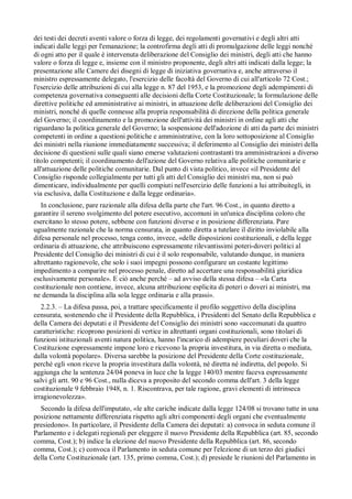dei testi dei decreti aventi valore o forza di legge, dei regolamenti governativi e degli altri atti
indicati dalle leggi per l'emanazione; la controfirma degli atti di promulgazione delle leggi nonché
di ogni atto per il quale è intervenuta deliberazione del Consiglio dei ministri, degli atti che hanno
valore o forza di legge e, insieme con il ministro proponente, degli altri atti indicati dalla legge; la
presentazione alle Camere dei disegni di legge di iniziativa governativa e, anche attraverso il
ministro espressamente delegato, l'esercizio delle facoltà del Governo di cui all'articolo 72 Cost.;
l'esercizio delle attribuzioni di cui alla legge n. 87 del 1953, e la promozione degli adempimenti di
competenza governativa conseguenti alle decisioni della Corte Costituzionale; la formulazione delle
direttive politiche ed amministrative ai ministri, in attuazione delle deliberazioni del Consiglio dei
ministri, nonché di quelle connesse alla propria responsabilità di direzione della politica generale
del Governo; il coordinamento e la promozione dell'attività dei ministri in ordine agli atti che
riguardano la politica generale del Governo; la sospensione dell'adozione di atti da parte dei ministri
competenti in ordine a questioni politiche e amministrative, con la loro sottoposizione al Consiglio
dei ministri nella riunione immediatamente successiva; il deferimento al Consiglio dei ministri della
decisione di questioni sulle quali siano emerse valutazioni contrastanti tra amministrazioni a diverso
titolo competenti; il coordinamento dell'azione del Governo relativa alle politiche comunitarie e
all'attuazione delle politiche comunitarie. Dal punto di vista politico, invece «il Presidente del
Consiglio risponde collegialmente per tutti gli atti del Consiglio dei ministri ma, non si può
dimenticare, individualmente per quelli compiuti nell'esercizio delle funzioni a lui attribuitegli, in
via esclusiva, dalla Costituzione e dalla legge ordinaria».
   In conclusione, pare razionale alla difesa della parte che l'art. 96 Cost., in quanto diretto a
garantire il sereno svolgimento del potere esecutivo, accomuni in un'unica disciplina coloro che
esercitano lo stesso potere, sebbene con funzioni diverse e in posizione differenziata. Pare
ugualmente razionale che la norma censurata, in quanto diretta a tutelare il diritto inviolabile alla
difesa personale nel processo, tenga conto, invece, «delle disposizioni costituzionali, e della legge
ordinaria di attuazione, che attribuiscono espressamente rilevantissimi poteri-doveri politici al
Presidente del Consiglio dei ministri di cui è il solo responsabile, valutando dunque, in maniera
altrettanto ragionevole, che solo i suoi impegni possono configurare un costante legittimo
impedimento a comparire nel processo penale, diretto ad accertare una responsabilità giuridica
esclusivamente personale». E ciò anche perché – ad avviso della stessa difesa – «la Carta
costituzionale non contiene, invece, alcuna attribuzione esplicita di poteri o doveri ai ministri, ma
ne demanda la disciplina alla sola legge ordinaria e alla prassi».
   2.2.3. – La difesa passa, poi, a trattare specificamente il profilo soggettivo della disciplina
censurata, sostenendo che il Presidente della Repubblica, i Presidenti del Senato della Repubblica e
della Camera dei deputati e il Presidente del Consiglio dei ministri sono «accomunati da quattro
caratteristiche: ricoprono posizioni di vertice in altrettanti organi costituzionali, sono titolari di
funzioni istituzionali aventi natura politica, hanno l'incarico di adempiere peculiari doveri che la
Costituzione espressamente impone loro e ricevono la propria investitura, in via diretta o mediata,
dalla volontà popolare». Diversa sarebbe la posizione del Presidente della Corte costituzionale,
perché egli «non riceve la propria investitura dalla volontà, né diretta né indiretta, del popolo. Si
aggiunga che la sentenza 24/04 poneva in luce che la legge 140/03 mentre faceva espressamente
salvi gli artt. 90 e 96 Cost., nulla diceva a proposito del secondo comma dell'art. 3 della legge
costituzionale 9 febbraio 1948, n. 1. Riscontrava, per tale ragione, gravi elementi di intrinseca
irragionevolezza».
  Secondo la difesa dell'imputato, «le alte cariche indicate dalla legge 124/08 si trovano tutte in una
posizione nettamente differenziata rispetto agli altri componenti degli organi che eventualmente
presiedono». In particolare, il Presidente della Camera dei deputati: a) convoca in seduta comune il
Parlamento e i delegati regionali per eleggere il nuovo Presidente della Repubblica (art. 85, secondo
comma, Cost.); b) indice la elezione del nuovo Presidente della Repubblica (art. 86, secondo
comma, Cost.); c) convoca il Parlamento in seduta comune per l'elezione di un terzo dei giudici
della Corte Costituzionale (art. 135, primo comma, Cost.); d) presiede le riunioni del Parlamento in
 