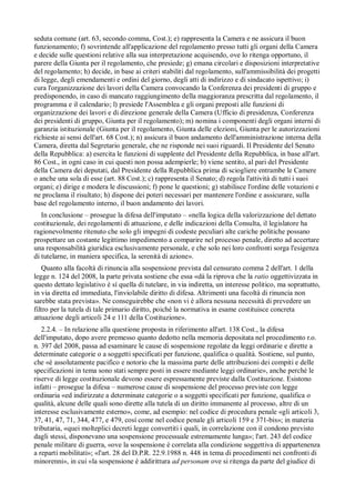 seduta comune (art. 63, secondo comma, Cost.); e) rappresenta la Camera e ne assicura il buon
funzionamento; f) sovrintende all'applicazione del regolamento presso tutti gli organi della Camera
e decide sulle questioni relative alla sua interpretazione acquisendo, ove lo ritenga opportuno, il
parere della Giunta per il regolamento, che presiede; g) emana circolari e disposizioni interpretative
del regolamento; h) decide, in base ai criteri stabiliti dal regolamento, sull'ammissibilità dei progetti
di legge, degli emendamenti e ordini del giorno, degli atti di indirizzo e di sindacato ispettivo; i)
cura l'organizzazione dei lavori della Camera convocando la Conferenza dei presidenti di gruppo e
predisponendo, in caso di mancato raggiungimento della maggioranza prescritta dal regolamento, il
programma e il calendario; l) presiede l'Assemblea e gli organi preposti alle funzioni di
organizzazione dei lavori e di direzione generale della Camera (Ufficio di presidenza, Conferenza
dei presidenti di gruppo, Giunta per il regolamento); m) nomina i componenti degli organi interni di
garanzia istituzionale (Giunta per il regolamento, Giunta delle elezioni, Giunta per le autorizzazioni
richieste ai sensi dell'art. 68 Cost.); n) assicura il buon andamento dell'amministrazione interna della
Camera, diretta dal Segretario generale, che ne risponde nei suoi riguardi. Il Presidente del Senato
della Repubblica: a) esercita le funzioni di supplente del Presidente della Repubblica, in base all'art.
86 Cost., in ogni caso in cui questi non possa adempierle; b) viene sentito, al pari del Presidente
della Camera dei deputati, dal Presidente della Repubblica prima di sciogliere entrambe le Camere
o anche una sola di esse (art. 88 Cost.); c) rappresenta il Senato; d) regola l'attività di tutti i suoi
organi; e) dirige e modera le discussioni; f) pone le questioni; g) stabilisce l'ordine delle votazioni e
ne proclama il risultato; h) dispone dei poteri necessari per mantenere l'ordine e assicurare, sulla
base del regolamento interno, il buon andamento dei lavori.
   In conclusione – prosegue la difesa dell'imputato – «nella logica della valorizzazione del dettato
costituzionale, dei regolamenti di attuazione, e delle indicazioni della Consulta, il legislatore ha
ragionevolmente ritenuto che solo gli impegni di codeste peculiari alte cariche politiche possano
prospettare un costante legittimo impedimento a comparire nel processo penale, diretto ad accertare
una responsabilità giuridica esclusivamente personale, e che solo nei loro confronti sorga l'esigenza
di tutelarne, in maniera specifica, la serenità di azione».
   Quanto alla facoltà di rinuncia alla sospensione prevista dal censurato comma 2 dell'art. 1 della
legge n. 124 del 2008, la parte privata sostiene che essa «dà la riprova che la ratio oggettivizzata in
questo dettato legislativo è sí quella di tutelare, in via indiretta, un interesse politico, ma soprattutto,
in via diretta ed immediata, l'inviolabile diritto di difesa. Altrimenti una facoltà di rinuncia non
sarebbe stata prevista». Ne conseguirebbe che «non vi è allora nessuna necessità di prevedere un
filtro per la tutela di tale primario diritto, poiché la normativa in esame costituisce concreta
attuazione degli articoli 24 e 111 della Costituzione».
   2.2.4. – In relazione alla questione proposta in riferimento all'art. 138 Cost., la difesa
dell'imputato, dopo avere premesso quanto dedotto nella memoria depositata nel procedimento r.o.
n. 397 del 2008, passa ad esaminare le cause di sospensione regolate da leggi ordinarie e dirette a
determinate categorie o a soggetti specificati per funzione, qualifica o qualità. Sostiene, sul punto,
che «è assolutamente pacifico e notorio che la massima parte delle attribuzioni dei compiti e delle
specificazioni in tema sono stati sempre posti in essere mediante leggi ordinarie», anche perché le
riserve di legge costituzionale devono essere espressamente previste dalla Costituzione. Esistono
infatti – prosegue la difesa – numerose cause di sospensione del processo previste con legge
ordinaria «ed indirizzate a determinate categorie o a soggetti specificati per funzione, qualifica o
qualità, alcune delle quali sono dirette alla tutela di un diritto immanente al processo, altre di un
interesse esclusivamente esterno», come, ad esempio: nel codice di procedura penale «gli articoli 3,
37, 41, 47, 71, 344, 477, e 479, cosí come nel codice penale gli articoli 159 e 371-bis»; in materia
tributaria, «quei molteplici decreti legge convertiti i quali, in correlazione con il condono previsto
dagli stessi, disponevano una sospensione processuale estremamente lunga»; l'art. 243 del codice
penale militare di guerra, «ove la sospensione è correlata alla condizione soggettiva di appartenenza
a reparti mobilitati»; «l'art. 28 del D.P.R. 22.9.1988 n. 448 in tema di procedimenti nei confronti di
minorenni», in cui «la sospensione è addirittura ad personam ove si ritenga da parte del giudice di
 