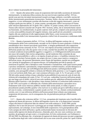 dover valutare la personalità del minorenne».
   2.2.5. – Quanto alla natura delle «cause di sospensione derivanti dalla sussistenza di immunità
internazionali», la medesima difesa sostiene che esse non trovano copertura nell'art. 10 Cost.,
perché sono previste da trattati internazionali recepiti con legge ordinaria e non dalle «norme del
diritto internazionale generalmente riconosciute». Sostiene, inoltre, che esse sono «squisitamente
soggettive, ovvero strettamente correlate alla funzione svolta dal soggetto interessato», come ad
esempio quelle previste dall'art. 31, primo comma, seconda parte, della Convenzione di Vienna
sulle relazioni diplomatiche del 18 aprile 1961 e dall'art. 43, primo comma, della Convenzione di
Vienna sulle relazioni consolari del 24 aprile 1963. Sostiene, infine, che le immunità hanno natura
sia funzionale, sia extrafunzionale, in quanto coprono «tutti gli atti, compiuti come persona privata
o come carica pubblica da parte del soggetto immune, siano quelli privati, precedenti o concorrenti,
rispetto alla sua condizione di alto rappresentante dello Stato», come riconosciuto dalla
giurisprudenza della Corte internazionale di giustizia e della Corte di cassazione e confermato dalla
dottrina.
   2.2.6. – Quanto al parametro dell'art. 112 Cost., la difesa dell'imputato sostiene che: a)
l'orientamento della Corte costituzionale, secondo cui fra il diritto di essere giudicato e il diritto di
autodifendersi deve ritenersi prevalente quest'ultimo, si attaglia perfettamente alla sospensione
prevista dalla norma censurata; b) l'art. 112 Cost. non impone un'assoluta continuità nell'esercizio
dell'azione penale una volta che questa viene avviata, essendo ben possibile che vengano meno
eventuali condizioni di procedibilità oggettive o soggettive; c) «l'obbligatorietà dell'azione penale
non nasce dal semplice fatto storico antigiuridico, ma dal medesimo fatto connotato da una
condizione di procedibilità ex officio o su impulso di parte privata» e «il pubblico ministero ha sí
l'obbligo di esercitare l'azione penale, ma sempre che non vi siano cause ostative o sospensive
dell'azione stessa, che possono liberamente essere fissate dal legislatore, purché non confliggano
con i princípi di uguaglianza e di ragionevolezza»; d) l'ordinamento prevede la querela e la
remissione di querela, oltre a fattispecie come l'immunità o l'estradizione, nelle quali l'azione penale
è preclusa «totalmente o parzialmente, temporaneamente o definitivamente», nonché fattispecie in
cui «alcuni fatti di reato, pur nell'obbligatorietà dell'azione penale e nell'antigiuridicità della
condotta, sono perseguibili soltanto a richiesta del Ministro della giustizia» o «se il soggetto agente
si trovi nel territorio dello Stato, per i reati commessi all'estero» (artt. 8, 9 e 10 cod. pen.); e) l'art.
260 del codice penale militare di pace subordina la procedibilità di una notevole serie di reati alla
richiesta del comandante del corpo; f) l'art. 313 cod. pen. «subordina l'esercizio dell'azione penale
per una lunga serie di delitti, alcuni di non certo modesta gravità, addirittura all'autorizzazione del
Ministro della Giustizia» e tale disciplina è stata ritenuta conforme a Costituzione dalla sentenza n.
22 del 1959, con la quale si è affermato che «l'istituto della autorizzazione a procedere trova
fondamento nello stesso interesse pubblico tutelato dalle norme penali, in ordine al quale il
procedimento penale potrebbe qualche volta risolversi in un danno piú grave dell'offesa stessa»; g)
nel caso in esame, «contrariamente a quanto accade con l'art. 313 c.p., ritenuto costituzionalmente
corretto, non vi è una inibizione definitiva dell'azione penale bensí soltanto una temporanea
sospensione del processo», con la conseguenza che «la giurisdizione potrà poi effettivamente
esplicarsi».
   2.2.7. – Quanto alla violazione dell'art. 111 Cost., prospettata dal rimettente sotto il profilo della
ragionevole durata del processo, la difesa dell'imputato osserva che: a) la disposizione censurata
«segue alla lettera le indicazioni date da codesta Corte nella sentenza n. 24 del 2004, perché
impedisce che la stasi del processo si protragga per un tempo indefinito e indeterminabile e prevede
espressamente, nel contempo, la non reiterabilità delle sospensioni»; b) la giurisprudenza della
Corte europea dei diritti dell'uomo e quella costituzionale hanno riconosciuto la rilevanza del
canone della ragionevole durata del processo, chiarendo, però, che esso «non costituisce un valore
assoluto, da perseguire ad ogni costo»; c) in particolare, la Corte costituzionale, con l'ordinanza n.
458 del 2002, ha affermato che: «il principio di ragionevole durata del processo non può comportare
la vanificazione degli altri valori costituzionali che in esso sono coinvolti, primo fra i quali il diritto
 