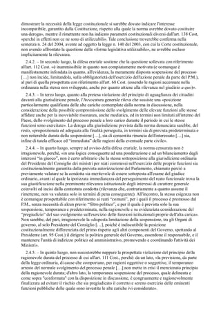 dimostrare la necessità della legge costituzionale si sarebbe dovuto indicare l'interesse
incompatibile, garantito dalla Costituzione, rispetto alla quale la norma avrebbe dovuto costituire
una deroga», mentre il rimettente non ha indicato parametri costituzionali diversi dall'art. 138 Cost,
«perché in effetti non ce ne sono di utilizzabili». Tale conclusione troverebbe conferma nella
sentenza n. 24 del 2004, avente ad oggetto la legge n. 140 del 2003, con cui la Corte costituzionale,
non avendo affrontato la questione della «forma legislativa utilizzabile», ne avrebbe escluso
implicitamente la rilevanza.
   2.4.2. – In secondo luogo, la difesa erariale sostiene che la questione sollevata con riferimento
all'art. 112 Cost. «è inammissibile in quanto non compiutamente motivata (e comunque è
manifestamente infondata in quanto, all'evidenza, la meramente disposta sospensione del processo
[…] non incide, limitandola, sulla obbligatorietà dell'esercizio dell'azione penale da parte del P.M.),
al pari di quella prospettata con riferimento all'art. 68 Cost. (essendo le ragioni accennate nella
ordinanza nella stessa non sviluppate, anche per quanto attiene alla rilevanza nel giudizio a quo)».
   2.4.3. – In terzo luogo, quanto alla pretesa violazione del principio di uguaglianza dei cittadini
davanti alla giurisdizione penale, l'Avvocatura generale rileva che sussiste una «posizione
particolarmente qualificata delle alte cariche contemplate dalla norma in discussione, nella
considerazione della possibile compromissione dello svolgimento delle elevate funzioni alle stesse
affidate anche per la inovviabile risonanza, anche mediatica, ed in termini non limitati all'interno del
Paese, dello svolgimento del processo penale a loro carico durante il periodo in cui le stesse
funzioni sono esercitate». La deroga alla giurisdizione prevista dalla norma denunciata sarebbe, del
resto, «proporzionata ed adeguata alla finalità perseguita, in termini sia di prevista predeterminata e
non reiterabile durata della sospensione […], sia di consentita rinuncia dell'interessato […] sia,
infine di tutela efficace ed “immediata” delle ragioni della eventuale parte civile».
   2.4.4. – In quarto luogo, sempre ad avviso della difesa erariale, la norma censurata non è
irragionevole, perché, «in una logica conseguente ad una ponderazione e ad un bilanciamento degli
interessi “in giuoco”, non è certo arbitrario che la stessa sottoposizione alla giurisdizione ordinaria
del Presidente del Consiglio dei ministri per reati commessi nell'esercizio delle proprie funzioni sia
costituzionalmente garantita dalla prevista autorizzazione del Parlamento, chiamato perciò a
previamente valutare se la condotta sia meritevole di essere sottoposta all'esame del giudice
ordinario, avanti al quale la ipotizzata immediatezza del perseguimento del reato funzionale trova la
sua giustificazione nella preminente rilevanza istituzionale degli interessi di carattere generale
coinvolti ed incisi dalla contestata condotta (rilevanza che, contrariamente a quanto assume il
rimettente, non va valutata solo in termini di pena conseguente). All'incontro, la stessa esigenza non
è comunque prospettabile con riferimento ai reati “comuni”, per i quali il processo è promosso dal
P.M., senza necessità di alcun previo “filtro politico”, e per il quale è prevista solo la sua
sospensione, temporanea e predeterminata, nella ragionevole e su evidenziata considerazione del
“pregiudizio” del suo svolgimento sull'esercizio delle funzioni istituzionali proprie dell'alta carica».
Non sarebbe, del pari, irragionevole la «disposta limitazione della sospensione, tra gli Organi di
governo, al solo Presidente del Consiglio […], poiché è indiscutibile la posizione
costituzionalmente differenziata del primo rispetto agli altri componenti del Governo, spettando al
Presidente (art. 95 Cost.) il dirigere la politica generale del Governo, essendone il responsabile, e il
mantenere l'unità di indirizzo politico ed amministrativo, promovendo e coordinando l'attività dei
Ministri».
   2.4.5. – In quinto luogo, non sussisterebbe neppure la prospettata violazione del principio della
ragionevole durata del processo di cui all'art. 111 Cost., perché: da un lato, «la previsione, da parte
della legge ordinaria, di cause che comportano, per ragioni oggettive o soggettive, il temporaneo
arresto del normale svolgimento del processo penale […] non mette in crisi il menzionato principio
della ragionevole durata; d'altro lato, la temporanea sospensione del processo, quale delineata e
come sopra "conformata" con la disposizione in discussione, è congruamente e ragionevolmente
finalizzata ad evitare il rischio che sia pregiudicato il corretto e sereno esercizio delle eminenti
funzioni pubbliche delle quale sono investite le alte cariche ivi considerate».
 