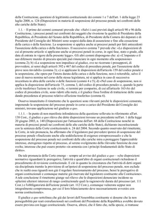 della Costituzione, questioni di legittimità costituzionale dei commi 1 e 7 dell'art. 1 della legge 23
luglio 2008, n. 124 (Disposizioni in materia di sospensione del processo penale nei confronti delle
alte cariche dello Stato).
   1.1. – Il primo dei commi censurati prevede che: «Salvi i casi previsti dagli articoli 90 e 96 della
Costituzione, i processi penali nei confronti dei soggetti che rivestono la qualità di Presidente della
Repubblica, di Presidente del Senato della Repubblica, di Presidente della Camera dei deputati e di
Presidente del Consiglio dei Ministri sono sospesi dalla data di assunzione e fino alla cessazione
della carica o della funzione. La sospensione si applica anche ai processi penali per fatti antecedenti
l'assunzione della carica o della funzione». Il successivo comma 7 prevede che: «Le disposizioni di
cui al presente articolo si applicano anche ai processi penali in corso, in ogni fase, stato o grado, alla
data di entrata in vigore della presente legge». Gli altri commi dispongono che: a) «L'imputato o il
suo difensore munito di procura speciale può rinunciare in ogni momento alla sospensione»
(comma 2); b) «La sospensione non impedisce al giudice, ove ne ricorrano i presupposti, di
provvedere, ai sensi degli articoli 392 e 467 del codice di procedura penale, per l'assunzione delle
prove non rinviabili» (comma 3); c) si applicano le disposizioni dell'articolo 159 del codice penale e
la sospensione, che opera per l'intera durata della carica o della funzione, non è reiterabile, salvo il
caso di nuova nomina nel corso della stessa legislatura, né si applica in caso di successiva
investitura in altra delle cariche o delle funzioni (commi 4 e 5); d) «Nel caso di sospensione, non si
applica la disposizione dell'articolo 75, comma 3, del codice di procedura penale» e, quando la parte
civile trasferisce l'azione in sede civile, «i termini per comparire, di cui all'articolo 163-bis del
codice di procedura civile, sono ridotti alla metà, e il giudice fissa l'ordine di trattazione delle cause
dando precedenza al processo relativo all'azione trasferita» (comma 6).
  Osserva innanzitutto il rimettente che le questioni sono rilevanti perché le disposizioni censurate,
imponendo la sospensione del processo penale in corso a carico del Presidente del Consiglio dei
ministri, trovano applicazione nel giudizio a quo.
   1.1.1. – In punto di non manifesta infondatezza della questione sollevata in riferimento all'art.
138 Cost., il giudice a quo rileva che dette disposizioni trovano un precedente nell'art. 1 della legge
20 giugno 2003, n. 140 (Disposizioni per l'attuazione dell'art. 68 della Costituzione nonché in
materia di processi penali nei confronti delle alte cariche dello Stato), dichiarato incostituzionale
con la sentenza della Corte costituzionale n. 24 del 2004. Secondo quanto osservato dal rimettente,
la Corte, in tale pronuncia, ha affermato che il legislatore può prevedere ipotesi di sospensione del
processo penale «finalizzate anche alla soddisfazione di esigenze extraprocessuali» e che la
sospensione del processo penale nei confronti delle alte cariche mira a proteggere l'apprezzabile
interesse, eterogeneo rispetto al processo, al sereno svolgimento della rilevante funzione da esse
svolta; interesse che può essere protetto «in armonia con i princípi fondamentali dello Stato di
diritto».
   Da tale pronuncia della Corte emerge – sempre ad avviso del giudice a quo – «che disposizioni
normative riguardanti le prerogative, l'attività e quant'altro di organi costituzionali richiedono il
procedimento di revisione costituzionale. E ciò in quanto la circostanza che l'attività di detti organi
sia disciplinata tramite la previsione di un'ipotesi di sospensione del processo penale, non esclude
che in realtà essa riguardi non già il regolare funzionamento del processo, bensí le prerogative di
organi costituzionali e comunque materie già riservate dal legislatore costituente alla Costituzione».
A tale conclusione il rimettente giunge sul rilievo che le disposizioni denunciate incidono su
«plurimi ulteriori interessi di rango costituzionale quali la ragionevole durata del processo (art. 111
Cost.) e l'obbligatorietà dell'azione penale (art. 112 Cost.), comunque vulnerata seppur non
integralmente compromessa, per cui il loro bilanciamento deve necessariamente avvenire con
norma costituzionale».
  Il giudice a quo sottolinea che già dai lavori dell'Assemblea costituente si desume che la non
perseguibilità per reati extrafunzionali nei confronti del Presidente della Repubblica avrebbe dovuto
essere prevista con legge costituzionale. Osserva, altresí, che il fatto che, nella specie, si trattasse
 