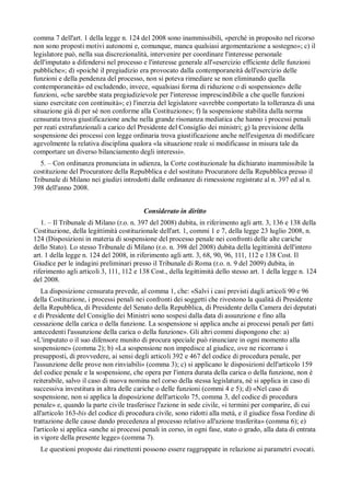 comma 7 dell'art. 1 della legge n. 124 del 2008 sono inammissibili, «perché in proposito nel ricorso
non sono proposti motivi autonomi e, comunque, manca qualsiasi argomentazione a sostegno»; c) il
legislatore può, nella sua discrezionalità, intervenire per coordinare l'interesse personale
dell'imputato a difendersi nel processo e l'interesse generale all'«esercizio efficiente delle funzioni
pubbliche»; d) «poiché il pregiudizio era provocato dalla contemporaneità dell'esercizio delle
funzioni e della pendenza del processo, non si poteva rimediare se non eliminando quella
contemporaneità» ed escludendo, invece, «qualsiasi forma di riduzione o di sospensione» delle
funzioni, «che sarebbe stata pregiudizievole per l'interesse imprescindibile a che quelle funzioni
siano esercitate con continuità»; e) l'inerzia del legislatore «avrebbe comportato la tolleranza di una
situazione già di per sé non conforme alla Costituzione»; f) la sospensione stabilita dalla norma
censurata trova giustificazione anche nella grande risonanza mediatica che hanno i processi penali
per reati extrafunzionali a carico del Presidente del Consiglio dei ministri; g) la previsione della
sospensione dei processi con legge ordinaria trova giustificazione anche nell'esigenza di modificare
agevolmente la relativa disciplina qualora «la situazione reale si modificasse in misura tale da
comportare un diverso bilanciamento degli interessi».
  5. – Con ordinanza pronunciata in udienza, la Corte costituzionale ha dichiarato inammissibile la
costituzione del Procuratore della Repubblica e del sostituto Procuratore della Repubblica presso il
Tribunale di Milano nei giudizi introdotti dalle ordinanze di rimessione registrate al n. 397 ed al n.
398 dell'anno 2008.


                                         Considerato in diritto
   1. – Il Tribunale di Milano (r.o. n. 397 del 2008) dubita, in riferimento agli artt. 3, 136 e 138 della
Costituzione, della legittimità costituzionale dell'art. 1, commi 1 e 7, della legge 23 luglio 2008, n.
124 (Disposizioni in materia di sospensione del processo penale nei confronti delle alte cariche
dello Stato). Lo stesso Tribunale di Milano (r.o. n. 398 del 2008) dubita della legittimità dell'intero
art. 1 della legge n. 124 del 2008, in riferimento agli artt. 3, 68, 90, 96, 111, 112 e 138 Cost. Il
Giudice per le indagini preliminari presso il Tribunale di Roma (r.o. n. 9 del 2009) dubita, in
riferimento agli articoli 3, 111, 112 e 138 Cost., della legittimità dello stesso art. 1 della legge n. 124
del 2008.
   La disposizione censurata prevede, al comma 1, che: «Salvi i casi previsti dagli articoli 90 e 96
della Costituzione, i processi penali nei confronti dei soggetti che rivestono la qualità di Presidente
della Repubblica, di Presidente del Senato della Repubblica, di Presidente della Camera dei deputati
e di Presidente del Consiglio dei Ministri sono sospesi dalla data di assunzione e fino alla
cessazione della carica o della funzione. La sospensione si applica anche ai processi penali per fatti
antecedenti l'assunzione della carica o della funzione». Gli altri commi dispongono che: a)
«L'imputato o il suo difensore munito di procura speciale può rinunciare in ogni momento alla
sospensione» (comma 2); b) «La sospensione non impedisce al giudice, ove ne ricorrano i
presupposti, di provvedere, ai sensi degli articoli 392 e 467 del codice di procedura penale, per
l'assunzione delle prove non rinviabili» (comma 3); c) si applicano le disposizioni dell'articolo 159
del codice penale e la sospensione, che opera per l'intera durata della carica o della funzione, non è
reiterabile, salvo il caso di nuova nomina nel corso della stessa legislatura, né si applica in caso di
successiva investitura in altra delle cariche o delle funzioni (commi 4 e 5); d) «Nel caso di
sospensione, non si applica la disposizione dell'articolo 75, comma 3, del codice di procedura
penale» e, quando la parte civile trasferisce l'azione in sede civile, «i termini per comparire, di cui
all'articolo 163-bis del codice di procedura civile, sono ridotti alla metà, e il giudice fissa l'ordine di
trattazione delle cause dando precedenza al processo relativo all'azione trasferita» (comma 6); e)
l'articolo si applica «anche ai processi penali in corso, in ogni fase, stato o grado, alla data di entrata
in vigore della presente legge» (comma 7).
  Le questioni proposte dai rimettenti possono essere raggruppate in relazione ai parametri evocati.
 