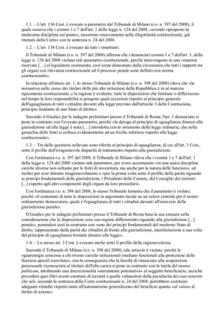 1.1. – L'art. 136 Cost. è evocato a parametro dal Tribunale di Milano (r.o. n. 397 del 2008), il
quale osserva che i commi 1 e 7 dell'art. 1 della legge n. 124 del 2008, «avendo riproposto la
medesima disciplina sul punto», incorrono «nuovamente nella illegittimità costituzionale, già
ritenuta dalla Corte» con la sentenza n. 24 del 2004.
  1.2. – L'art. 138 Cost. è evocato da tutti i rimettenti.
   Il Tribunale di Milano (r.o. n. 397 del 2008) afferma che i denunciati commi 1 e 7 dell'art. 1, della
legge n. 124 del 2008 violano tale parametro costituzionale, perché intervengono in una «materia
riservata […] al legislatore costituente, cosí come dimostrato dalla circostanza che tutti i rapporti tra
gli organi con rilevanza costituzionale ed il processo penale sono definiti con norma
costituzionale».
   In relazione all'intero art. 1, lo stesso Tribunale di Milano (r.o. n. 398 del 2008) rileva che «la
normativa sullo status dei titolari delle piú alte istituzioni della Repubblica è in sé materia
tipicamente costituzionale, e la ragione è evidente: tutte le disposizioni che limitano o differiscono
nel tempo la loro responsabilità si pongono quali eccezioni rispetto al principio generale
dell'uguaglianza di tutti i cittadini davanti alla legge previsto dall'articolo 3 della Costituzione,
principio fondante di uno Stato di diritto».
  Secondo il Giudice per le indagini preliminari presso il Tribunale di Roma, l'art. 1 denunciato si
pone in contrasto con l'evocato parametro, perché «la deroga al principio di uguaglianza dinanzi alla
giurisdizione ed alla legge è stata […] introdotta con lo strumento della legge ordinaria, che nella
gerarchia delle fonti si colloca evidentemente ad un livello inferiore rispetto alla legge
costituzionale».
  1.3. – Tre delle questioni sollevate sono riferite al principio di uguaglianza, di cui all'art. 3 Cost.,
sotto il profilo dell'irragionevole disparità di trattamento rispetto alla giurisdizione.
    Con l'ordinanza r.o. n. 397 del 2008, il Tribunale di Milano rileva che i commi 1 e 7 dell'art. 1
della legge n. 124 del 2008 violano tale parametro, per avere accomunato «in una unica disciplina
cariche diverse non soltanto per le fonti di investitura, ma anche per la natura delle funzioni», ed
inoltre per aver distinto irragionevolmente e «per la prima volta sotto il profilo della parità riguardo
ai princípi fondamentali della giurisdizione, i Presidenti delle Camere, del Consiglio dei ministri
[...] rispetto agli altri componenti degli organi da loro presieduti».
  Con l'ordinanza r.o. n. 398 del 2008, lo stesso Tribunale lamenta che il parametro è violato,
perché «il contenuto di tutte le disposizioni in argomento incide su un valore centrale per il nostro
ordinamento democratico, quale è l'eguaglianza di tutti i cittadini davanti all'esercizio della
giurisdizione penale».
   Il Giudice per le indagini preliminari presso il Tribunale di Roma basa la sua censura sulla
considerazione che la disposizione crea «un regime differenziato riguardo alla giurisdizione [...]
penale», ponendosi cosí in contrasto con «uno dei princípi fondamentali del moderno Stato di
diritto, rappresentato dalla parità dei cittadini di fronte alla giurisdizione, manifestazione a sua volta
del principio di eguaglianza formale dinanzi alla legge».
  1.4. – Lo stesso art. 3 Cost. è evocato anche sotto il profilo della ragionevolezza.
   Secondo il Tribunale di Milano (r.o. n. 398 del 2008), tale articolo è violato, perché le
«guarentigie concesse a chi riveste cariche istituzionali risultano funzionali alla protezione delle
funzioni apicali esercitate», con la conseguenza che la facoltà di rinunciare alla sospensione
processuale riconosciuta al titolare dell'alta carica si pone in contrasto con la tutela del munus
publicum, attribuendo una discrezionalità «meramente potestativa» al soggetto beneficiario, anziché
prevedere quei filtri aventi carattere di terzietà e quelle valutazioni della peculiarità dei casi concreti
che soli, secondo la sentenza della Corte costituzionale n. 24 del 2004, potrebbero costituire
adeguato rimedio rispetto tanto all'automatismo generalizzato del beneficio quanto «al vulnus al
diritto di azione».
 