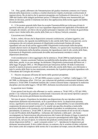 3.4. – Può, quindi, affermarsi che l'interpretazione del giudice rimettente contrasta con il tenore
letterale della disposizione e conduce a risultati disarmonici rispetto al principio costituzionale di
ragionevolezza. Da ciò deriva che le questioni prospettate con l'ordinanza di rimessione r.o. n. 9 del
2009 dal Giudice delle indagini preliminari presso il Tribunale di Roma sono inammissibili per
difetto di rilevanza, perché il rimettente non deve fare applicazione della norma oggetto del dubbio
di costituzionalità.
  4. – L'Avvocatura generale dello Stato ha eccepito l'inammissibilità per irrilevanza di tutte le
questioni sollevate, per la parte in cui esse riguardano disposizioni non applicabili al Presidente del
Consiglio dei ministri, sul rilievo che nei giudizi principali è imputato solo il titolare di quest'ultima
carica e non i titolari delle altre cariche dello Stato cui si riferisce l'articolo censurato.
  L'eccezione non è fondata.
   Si deve, infatti, rilevare che le disposizioni censurate costituiscono, sul piano oggettivo, una
disciplina unitaria, che riguarda inscindibilmente le alte cariche dello Stato in essa previste, con la
conseguenza che un'eventuale pronuncia di illegittimità costituzionale limitata alle norme
riguardanti solo una di tali cariche aggraverebbe l'illegittimità costituzionale della disciplina,
creando ulteriori motivi di disparità di trattamento. Pertanto, ove questa Corte riscontrasse profili di
disparità di trattamento della disciplina censurata che riguardassero tutte le alte cariche dello Stato,
la pronuncia di illegittimità costituzionale dovrebbe necessariamente estendersi a tutte le
disposizioni denunciate.
   A tali considerazioni si deve aggiungere che la sentenza n. 24 del 2004 ha implicitamente – ma
chiaramente ritenuto sussistente l'indicata inscindibilità della disciplina relativa alle alte cariche
dello Stato, perché, in un caso analogo, ha dichiarato l'illegittimità costituzionale dell'intero art. 1
della legge 20 giugno 2003, n. 140 (Disposizioni per l'attuazione dell'art. 68 della Costituzione
nonché in materia di processi penali nei confronti delle alte cariche dello Stato), con riferimento a
tutte le cariche dello Stato in esso menzionate, nonostante che il giudizio principale riguardasse solo
il Presidente del Consiglio dei ministri.
  5. – Occorre ora passare all'esame del merito delle questioni prospettate.
   Il Tribunale di Milano (r.o. n. 397 del 2008) censura i commi 1 e 7 dell'art. 1 della legge n. 124
del 2008, in riferimento all'art. 136 Cost., per violazione del giudicato costituzionale formatosi sulla
sentenza n. 24 del 2004. Il rimettente lamenta che i commi censurati hanno «riproposto la medesima
disciplina» prevista dalla legge n. 140 del 2003, dichiarata incostituzionale con detta sentenza.
  La questione non è fondata.
   Come questa Corte ha piú volte affermato (ex multis, sentenze n. 78 del 1992, n. 922 del 1988),
perché vi sia violazione del giudicato costituzionale è necessario che una norma ripristini o preservi
l'efficacia di una norma già dichiarata incostituzionale.
   Nel caso di specie, il legislatore ha introdotto una disposizione che non riproduce un'altra
disposizione dichiarata incostituzionale, né fa a quest'ultima rinvio. La disposizione presenta,
invece, significative novità normative, quali, ad esempio, la rinunciabilità e la non reiterabilità della
sospensione dei processi penali (commi 2 e 5), nonché una specifica disciplina a tutela della
posizione della parte civile (comma 6), cosí mostrando di prendere in considerazione, sia pure
parzialmente, la sentenza n. 24 del 2004. È, del resto, sul riconoscimento di tali novità che si basano
le note del Presidente della Repubblica - richiamate dal rimettente e dalle parti - che hanno
accompagnato sia l'autorizzazione alla presentazione alle Camere del disegno di legge in materia di
processi penali alle alte cariche dello Stato sia la successiva promulgazione della legge. Né può
sostenersi che, nel caso di specie, la violazione del giudicato costituzionale derivi dal fatto che
alcune disposizioni dell'art. 1 – quali i censurati commi 1 e 7 – riproducono le disposizioni già
dichiarate incostituzionali. Si deve infatti rilevare, in contrario, che lo scrutinio di detta violazione
deve tenere conto del complesso delle norme che si succedono nel tempo, senza che abbia rilevanza
 