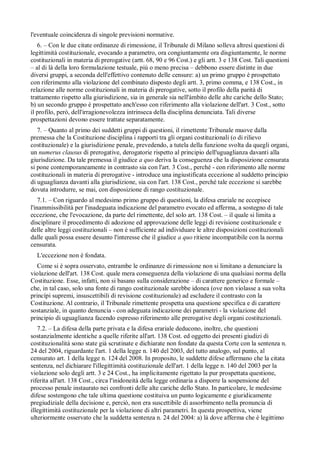 l'eventuale coincidenza di singole previsioni normative.
   6. – Con le due citate ordinanze di rimessione, il Tribunale di Milano solleva altresí questioni di
legittimità costituzionale, evocando a parametro, ora congiuntamente ora disgiuntamente, le norme
costituzionali in materia di prerogative (artt. 68, 90 e 96 Cost.) e gli artt. 3 e 138 Cost. Tali questioni
– al di là della loro formulazione testuale, piú o meno precisa – debbono essere distinte in due
diversi gruppi, a seconda dell'effettivo contenuto delle censure: a) un primo gruppo è prospettato
con riferimento alla violazione del combinato disposto degli artt. 3, primo comma, e 138 Cost., in
relazione alle norme costituzionali in materia di prerogative, sotto il profilo della parità di
trattamento rispetto alla giurisdizione, sia in generale sia nell'àmbito delle alte cariche dello Stato;
b) un secondo gruppo è prospettato anch'esso con riferimento alla violazione dell'art. 3 Cost., sotto
il profilo, però, dell'irragionevolezza intrinseca della disciplina denunciata. Tali diverse
prospettazioni devono essere trattate separatamente.
   7. – Quanto al primo dei suddetti gruppi di questioni, il rimettente Tribunale muove dalla
premessa che la Costituzione disciplina i rapporti tra gli organi costituzionali (o di rilievo
costituzionale) e la giurisdizione penale, prevedendo, a tutela della funzione svolta da quegli organi,
un numerus clausus di prerogative, derogatorie rispetto al principio dell'uguaglianza davanti alla
giurisdizione. Da tale premessa il giudice a quo deriva la conseguenza che la disposizione censurata
si pone contemporaneamente in contrasto sia con l'art. 3 Cost., perché - con riferimento alle norme
costituzionali in materia di prerogative - introduce una ingiustificata eccezione al suddetto principio
di uguaglianza davanti alla giurisdizione, sia con l'art. 138 Cost., perché tale eccezione si sarebbe
dovuta introdurre, se mai, con disposizione di rango costituzionale.
    7.1. – Con riguardo al medesimo primo gruppo di questioni, la difesa erariale ne eccepisce
l'inammissibilità per l'inadeguata indicazione del parametro evocato ed afferma, a sostegno di tale
eccezione, che l'evocazione, da parte del rimettente, del solo art. 138 Cost. – il quale si limita a
disciplinare il procedimento di adozione ed approvazione delle leggi di revisione costituzionale e
delle altre leggi costituzionali – non è sufficiente ad individuare le altre disposizioni costituzionali
dalle quali possa essere desunto l'interesse che il giudice a quo ritiene incompatibile con la norma
censurata.
  L'eccezione non è fondata.
   Come si è sopra osservato, entrambe le ordinanze di rimessione non si limitano a denunciare la
violazione dell'art. 138 Cost. quale mera conseguenza della violazione di una qualsiasi norma della
Costituzione. Esse, infatti, non si basano sulla considerazione – di carattere generico e formale –
che, in tal caso, solo una fonte di rango costituzionale sarebbe idonea (ove non violasse a sua volta
princípi supremi, insuscettibili di revisione costituzionale) ad escludere il contrasto con la
Costituzione. Al contrario, il Tribunale rimettente prospetta una questione specifica e di carattere
sostanziale, in quanto denuncia - con adeguata indicazione dei parametri - la violazione del
principio di uguaglianza facendo espresso riferimento alle prerogative degli organi costituzionali.
   7.2. – La difesa della parte privata e la difesa erariale deducono, inoltre, che questioni
sostanzialmente identiche a quelle riferite all'art. 138 Cost. ed oggetto dei presenti giudizi di
costituzionalità sono state già scrutinate e dichiarate non fondate da questa Corte con la sentenza n.
24 del 2004, riguardante l'art. 1 della legge n. 140 del 2003, del tutto analogo, sul punto, al
censurato art. 1 della legge n. 124 del 2008. In proposito, le suddette difese affermano che la citata
sentenza, nel dichiarare l'illegittimità costituzionale dell'art. 1 della legge n. 140 del 2003 per la
violazione solo degli artt. 3 e 24 Cost., ha implicitamente rigettato la pur prospettata questione,
riferita all'art. 138 Cost., circa l'inidoneità della legge ordinaria a disporre la sospensione del
processo penale instaurato nei confronti delle alte cariche dello Stato. In particolare, le medesime
difese sostengono che tale ultima questione costituiva un punto logicamente e giuridicamente
pregiudiziale della decisione e, perciò, non era suscettibile di assorbimento nella pronuncia di
illegittimità costituzionale per la violazione di altri parametri. In questa prospettiva, viene
ulteriormente osservato che la suddetta sentenza n. 24 del 2004: a) là dove afferma che è legittimo
 