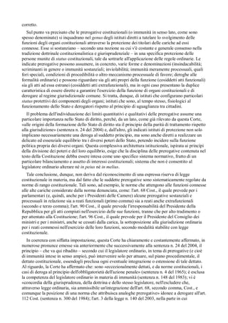 corretto.
   Sul punto va precisato che le prerogative costituzionali (o immunità in senso lato, come sono
spesso denominate) si inquadrano nel genus degli istituti diretti a tutelare lo svolgimento delle
funzioni degli organi costituzionali attraverso la protezione dei titolari delle cariche ad essi
connesse. Esse si sostanziano – secondo una nozione su cui v'è costante e generale consenso nella
tradizione dottrinale costituzionalistica e giurisprudenziale – in una specifica protezione delle
persone munite di status costituzionali, tale da sottrarle all'applicazione delle regole ordinarie. Le
indicate prerogative possono assumere, in concreto, varie forme e denominazioni (insindacabilità;
scriminanti in genere o immunità sostanziali; inviolabilità; immunità meramente processuali, quali
fori speciali, condizioni di procedibilità o altro meccanismo processuale di favore; deroghe alle
formalità ordinarie) e possono riguardare sia gli atti propri della funzione (cosiddetti atti funzionali)
sia gli atti ad essa estranei (cosiddetti atti extrafunzionali), ma in ogni caso presentano la duplice
caratteristica di essere dirette a garantire l'esercizio della funzione di organi costituzionali e di
derogare al regime giurisdizionale comune. Si tratta, dunque, di istituti che configurano particolari
status protettivi dei componenti degli organi; istituti che sono, al tempo stesso, fisiologici al
funzionamento dello Stato e derogatori rispetto al principio di uguaglianza tra cittadini.
   Il problema dell'individuazione dei limiti quantitativi e qualitativi delle prerogative assume una
particolare importanza nello Stato di diritto, perché, da un lato, come già rilevato da questa Corte,
«alle origini della formazione dello Stato di diritto sta il principio della parità di trattamento rispetto
alla giurisdizione» (sentenza n. 24 del 2004) e, dall'altro, gli indicati istituti di protezione non solo
implicano necessariamente una deroga al suddetto principio, ma sono anche diretti a realizzare un
delicato ed essenziale equilibrio tra i diversi poteri dello Stato, potendo incidere sulla funzione
politica propria dei diversi organi. Questa complessiva architettura istituzionale, ispirata ai princípi
della divisione dei poteri e del loro equilibrio, esige che la disciplina delle prerogative contenuta nel
testo della Costituzione debba essere intesa come uno specifico sistema normativo, frutto di un
particolare bilanciamento e assetto di interessi costituzionali; sistema che non è consentito al
legislatore ordinario alterare né in peius né in melius.
   Tale conclusione, dunque, non deriva dal riconoscimento di una espressa riserva di legge
costituzionale in materia, ma dal fatto che le suddette prerogative sono sistematicamente regolate da
norme di rango costituzionale. Tali sono, ad esempio, le norme che attengono alle funzioni connesse
alle alte cariche considerate dalla norma denunciata, come: l'art. 68 Cost., il quale prevede per i
parlamentari (e, quindi, anche per i Presidenti delle Camere) alcune prerogative sostanziali e
processuali in relazione sia a reati funzionali (primo comma) sia a reati anche extrafunzionali
(secondo e terzo comma); l'art. 90 Cost., il quale prevede l'irresponsabilità del Presidente della
Repubblica per gli atti compiuti nell'esercizio delle sue funzioni, tranne che per alto tradimento o
per attentato alla Costituzione; l'art. 96 Cost., il quale prevede per il Presidente del Consiglio dei
ministri e per i ministri, anche se cessati dalla carica, la sottoposizione alla giurisdizione ordinaria
per i reati commessi nell'esercizio delle loro funzioni, secondo modalità stabilite con legge
costituzionale.
   In coerenza con siffatta impostazione, questa Corte ha chiaramente e costantemente affermato, in
numerose pronunce emesse sia anteriormente che successivamente alla sentenza n. 24 del 2004, il
principio – che va qui ribadito – secondo cui il legislatore ordinario, in tema di prerogative (e cioè
di immunità intese in senso ampio), può intervenire solo per attuare, sul piano procedimentale, il
dettato costituzionale, essendogli preclusa ogni eventuale integrazione o estensione di tale dettato.
Al riguardo, la Corte ha affermato che: sono «eccezionalmente dettati, e da norme costituzionali, i
casi di deroga al principio dell'obbligatorietà dell'azione penale» (sentenza n. 4 del 1965); è esclusa
la competenza del legislatore ordinario in materia di immunità (sentenza n. 148 del 1983); vi è
«concordia della giurisprudenza, della dottrina e dello stesso legislatore, nell'escludere che,
attraverso legge ordinaria, sia ammissibile un'integrazione dell'art. 68, secondo comma, Cost., e
comunque la posizione di una norma che attribuisca analoghe prerogative» idonee a derogare all'art.
112 Cost. (sentenza n. 300 del 1984); l'art. 3 della legge n. 140 del 2003, nella parte in cui
 