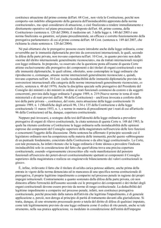 costituisce attuazione del primo comma dell'art. 68 Cost., non víola la Costituzione, perché non
comporta «un indebito allargamento della garanzia dell'insindacabilità apprestata dalla norma
costituzionale», ma «può considerarsi di attuazione, e cioè finalizzata a rendere immediatamente e
direttamente operativo sul piano processuale il disposto dell'art. 68, primo comma, della
Costituzione» (sentenza n. 120 del 2004); il medesimo art. 3 della legge n. 140 del 2003 è una
norma finalizzata «a garantire, sul piano procedimentale, un efficace e corretto funzionamento della
prerogativa parlamentare» di cui al primo comma dell'art. 68 Cost. (sentenza n. 149 del 2007, che
richiama la citata sentenza n. 120 del 2004).
   Né può obiettarsi che le prerogative possono essere introdotte anche dalla legge ordinaria, come
avverrebbe per le immunità diplomatiche previste da convenzioni internazionali, le quali, secondo
la difesa della parte privata, non trovano copertura nell'art. 10 Cost., in quanto previste non dalle
«norme del diritto internazionale generalmente riconosciute», ma da trattati internazionali recepiti
con legge ordinaria. In proposito, va osservato che la questione posta all'esame di questa Corte
attiene esclusivamente alle prerogative dei componenti e dei titolari di organi costituzionali e non
alle immunità diplomatiche, le quali ultime, oltretutto, sono contemplate in leggi ordinarie che
riproducono o, comunque, attuano norme internazionali generalmente riconosciute e, quindi,
trovano copertura nell'art. 10 Cost. (sulla riconducibilità delle immunità diplomatiche previste da
convenzioni internazionali alla categoria delle norme internazionali generalmente riconosciute, ex
multis, sentenza n. 48 del 1979). Anche la disciplina speciale sulle prerogative del Presidente del
Consiglio dei ministri e dei ministri in ordine ai reati funzionali commessi da costoro e da soggetti
concorrenti, prevista dalla legge ordinaria 5 giugno 1989, n. 219 (Nuove norme in tema di reati
ministeriali e di reati previsti dall'art. 90 della Costituzione) – anch'essa invocata a conforto della
tesi della parte privata –, costituisce, del resto, mera attuazione della legge costituzionale 16
gennaio 1989, n. 1 (Modifiche degli articoli 96, 134 e 135 della Costituzione e della legge
costituzionale 11 marzo 1953, n. 1, e norme in materia di procedimenti per i reati di cui all'articolo
96 della Costituzione) ed ha, dunque, copertura costituzionale.
   Neppure può invocarsi, a sostegno della tesi dell'idoneità della legge ordinaria a prevedere
prerogative di organi di rilievo costituzionale, la citata sentenza di questa Corte n. 148 del 1983, la
quale ha ritenuto conforme a Costituzione la legge ordinaria sulla insindacabilità delle opinioni
espresse dai componenti del Consiglio superiore della magistratura nell'esercizio delle loro funzioni
e concernenti l'oggetto della discussione. Detta sentenza ha affermato il principio secondo cui il
legislatore ordinario non ha competenza nella materia delle immunità, perché queste «abbisognano
di un puntuale fondamento, concretato dalla Costituzione o da altre leggi costituzionali». La Corte,
con tale pronuncia, ha infatti ritenuto che la legge ordinaria è fonte idonea a prevedere l'indicata
insindacabilità solo in considerazione del fatto che quest'ultima trova una precisa copertura
costituzionale, essendo «rigorosamente circoscritta» alle «sole manifestazioni del pensiero
funzionali all'esercizio dei poteri-doveri costituzionalmente spettanti ai componenti il Consiglio
superiore» della magistratura e realizza un «ragionevole bilanciamento dei valori costituzionali in
gioco».
   È, infine, irrilevante il fatto che il titolare di un'alta carica potesse addurre, anche prima della
entrata in vigore della norma denunciata ed in mancanza di una specifica norma costituzionale di
prerogativa, il proprio legittimo impedimento a comparire nel processo penale in ragione dei propri
impegni istituzionali. Contrariamente a quanto sostenuto dalla difesa della parte privata, ciò non
dimostra affatto l'erroneità dell'assunto secondo cui le prerogative dei componenti e dei titolari degli
organi costituzionali devono essere previste da norme di rango costituzionale. La deducibilità del
legittimo impedimento a comparire nel processo penale, infatti, non costituisce prerogativa
costituzionale, perché prescinde dalla natura dell'attività che legittima l'impedimento, è di generale
applicazione e, perciò, non deroga al principio di parità di trattamento davanti alla giurisdizione. Si
tratta, dunque, di uno strumento processuale posto a tutela del diritto di difesa di qualsiasi imputato,
come tale legittimamente previsto da una legge ordinaria come il codice di rito penale, anche se tale
strumento, nella sua pratica applicazione, va modulato in considerazione dell'entità dell'impegno
 