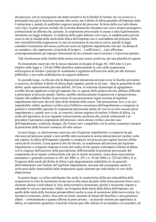 del processo, con la conseguenza che detta normativa ha la finalità di tutelare (in via esclusiva o
principale) non già la funzione inerente alla carica, ma il diritto di difesa garantito all'imputato dalla
Costituzione e, quindi, di soddisfare esigenze proprie del processo. In forza della cosí individuata
ratio legis, la parte privata esclude che la norma denunciata introduca una vera e propria prerogativa
costituzionale ed afferma che, pertanto, la sospensione processuale in esame è stata legittimamente
introdotta con legge ordinaria. A conferma della sopra indicata ratio legis, la suddetta parte privata
osserva che la finalità della tutela della difesa dell'imputato non è contraddetta dal principio della
non reiterabilità della sospensione in caso di assunzione di una nuova carica, perché la legge
considera l'assunzione del munus publicum come un legittimo impedimento solo per «la durata di
un mandato», che rappresenta «il periodo di tempo […] sufficiente […] per affrontare
contemporaneamente gli impegni istituzionali di un eventuale nuovo incarico e il processo penale».
  Tale ricostruzione delle finalità della norma non può essere condivisa, per una pluralità di ragioni.
   Va innanzitutto osservato che la stessa relazione al disegno di legge AC 1442 (che si è poi
tradotto nella legge n. 124 del 2008) identifica espressamente la ratio della sospensione
nell'esigenza di tutelare i princípi di «continuità e regolarità nell'esercizio delle piú alte funzioni
pubbliche» e non nella soddisfazione di esigenze difensive.
   In secondo luogo, va rilevato che la disposizione denunciata non può avere la finalità, prevalente
o esclusiva, di tutelare il diritto di difesa degli imputati, perché in tal caso – data la generalità di tale
diritto, quale espressamente prevista dall'art. 24 Cost. in relazione al principio di uguaglianza –
avrebbe dovuto applicarsi a tutti gli imputati che, in ragione della propria attività, abbiano difficoltà
a partecipare al processo penale. Inoltre, sarebbe intrinsecamente irragionevole e sproporzionata,
rispetto alla suddetta finalità, la previsione di una presunzione legale assoluta di legittimo
impedimento derivante dal solo fatto della titolarità della carica. Tale presunzione iuris et de iure
impedirebbe, infatti, qualsiasi verifica circa l'effettiva sussistenza dell'impedimento a comparire in
giudizio e renderebbe operante la sospensione processuale anche nei casi in cui non sussista alcun
impedimento e, quindi, non vi sia, in concreto, alcuna esigenza di tutelare il diritto di difesa. La
scelta del legislatore di aver riguardo esclusivamente ad alcune alte cariche istituzionali e di
prevedere l'automatica sospensione del processo, senza alcuna verifica caso per caso
dell'impedimento, evidenzia, dunque, che l'unica ratio compatibile con la norma censurata è proprio
la protezione delle funzioni connesse all'«alta carica».
   In terzo luogo, va ulteriormente osservato che il legittimo impedimento a comparire ha già
rilevanza nel processo penale e non sarebbe stata necessaria la norma denunciata per tutelare, sotto
tale aspetto, la difesa dell'imputato impedito a comparire nel processo per ragioni inerenti all'alta
carica da lui rivestita. Come questa Corte ha rilevato, la sospensione del processo per legittimo
impedimento a comparire disposta ai sensi del codice di rito penale contempera il diritto di difesa
con le esigenze dell'esercizio della giurisdizione, differenziando la posizione processuale del
componente di un organo costituzionale solo per lo stretto necessario, senza alcun meccanismo
automatico e generale (sentenze n. 451 del 2005, n. 391 e n. 39 del 2004 e n. 225 del 2001). E se
l'esigenza della tutela del diritto di difesa è già adeguatamente soddisfatta in via generale
dall'ordinamento con l'istituto del legittimo impedimento, non può che conseguirne anche la
irrilevanza della rinunciabilità della sospensione quale elemento per individuare la ratio della
disposizione.
   In quarto luogo, va infine sottolineato che anche la caratteristica della non reiterabilità della
sospensione in caso di assunzione di una nuova alta carica da parte della stessa persona fisica non è
elemento idoneo a individuare la ratio della normativa denunciata, perché è incoerente rispetto a
entrambe le rationes ipotizzate. Infatti, sia l'esigenza della tutela della difesa dell'imputato, sia
quella della tutela della funzione permarrebbero anche in caso di assunzione della nuova carica. La
normativa censurata, inoltre, fissa solo un limite massimo di durata del beneficio e non garantisce
affatto – contrariamente a quanto afferma la parte privata – un periodo minimo per approntare la
difesa, né tantomeno garantisce il periodo minimo pari alla «durata di un mandato» (si consideri, ad
 