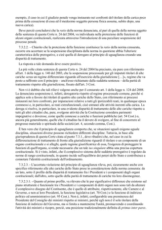 esempio, il caso in cui il giudizio penale venga instaurato nei confronti del titolare della carica poco
prima della cessazione di essa ed il medesimo soggetto persona fisica assuma, subito dopo, una
nuova carica).
   Deve perciò concludersi che la ratio della norma denunciata, al pari di quella della norma oggetto
della sentenza di questa Corte n. 24 del 2004, va individuata nella protezione delle funzioni di
alcuni organi costituzionali, realizzata attraverso l'introduzione di una peculiare sospensione del
processo penale.
   7.3.2.2. – Chiarito che la protezione della funzione costituisce la ratio della norma censurata,
occorre ora accertare se la sospensione disciplinata dalla norma in questione abbia l'ulteriore
caratteristica delle prerogative, e cioè quella di derogare al principio di uguaglianza creando una
disparità di trattamento.
  La risposta a tale domanda deve essere positiva.
   La piú volte citata sentenza di questa Corte n. 24 del 2004 ha precisato, sia pure con riferimento
all'art. 1 della legge n. 140 del 2003, che la sospensione processuale per gli imputati titolari di alte
cariche «crea un regime differenziato riguardo all'esercizio della giurisdizione […]», regime che va
posto a raffronto con il principio – anch'esso richiamato dalla suddetta sentenza – della parità di
trattamento rispetto alla giurisdizione, fissato dall'art. 3 Cost.
   Non vi è dubbio che tali rilievi valgono anche per il censurato art. 1 della legge n. 124 del 2008.
La denunciata sospensione è, infatti, derogatoria rispetto al regime processuale comune, perché si
applica solo a favore dei titolari di quattro alte cariche dello Stato, con riferimento ai processi
instaurati nei loro confronti, per imputazioni relative a tutti gli ipotizzabili reati, in qualunque epoca
commessi e, in particolare, ai reati extrafunzionali, cioè estranei alle attività inerenti alla carica. La
deroga si risolve, in particolare, in una evidente disparità di trattamento delle alte cariche rispetto a
tutti gli altri cittadini che, pure, svolgono attività che la Costituzione considera parimenti
impegnative e doverose, come quelle connesse a cariche o funzioni pubbliche (art. 54 Cost.) o,
ancora piú generalmente, quelle che il cittadino ha il dovere di svolgere, al fine di concorrere al
progresso materiale o spirituale della società (art. 4, secondo comma, Cost.).
   È ben vero che il principio di uguaglianza comporta che, se situazioni uguali esigono uguale
disciplina, situazioni diverse possono richiedere differenti discipline. Tuttavia, in base alla
giurisprudenza di questa Corte citata al punto 7.3.1., deve ribadirsi che, nel caso in cui la
differenziazione di trattamento di fronte alla giurisdizione riguardi il titolare o un componente di un
organo costituzionale e si alleghi, quale ragione giustificatrice di essa, l'esigenza di proteggere le
funzioni di quell'organo, si rende necessario che un tale ius singulare abbia una precisa copertura
costituzionale. Si è visto, infatti, che il complessivo sistema delle suddette prerogative è regolato da
norme di rango costituzionale, in quanto incide sull'equilibrio dei poteri dello Stato e contribuisce a
connotare l'identità costituzionale dell'ordinamento.
  7.3.2.3. - L'accertata violazione del principio di uguaglianza rileva, poi, sicuramente anche con
specifico riferimento alle alte cariche dello Stato prese in considerazione dalla norma censurata: da
un lato, sotto il profilo della disparità di trattamento fra i Presidenti e i componenti degli organi
costituzionali; dall'altro, sotto quello della parità di trattamento di cariche tra loro disomogenee.
   7.3.2.3.1. - Quanto al primo profilo, va rilevato che le pur significative differenze che esistono sul
piano strutturale e funzionale tra i Presidenti e i componenti di detti organi non sono tali da alterare
il complessivo disegno del Costituente, che è quello di attribuire, rispettivamente, alle Camere e al
Governo, e non ai loro Presidenti, la funzione legislativa (art. 70 Cost.) e la funzione di indirizzo
politico ed amministrativo (art. 95 Cost.). Non è, infatti, configurabile una preminenza del
Presidente del Consiglio dei ministri rispetto ai ministri, perché egli non è il solo titolare della
funzione di indirizzo del Governo, ma si limita a mantenerne l'unità, promuovendo e coordinando
l'attività dei ministri e ricopre, perciò, una posizione tradizionalmente definita di primus inter pares.
 