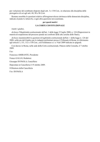 per violazione del combinato disposto degli artt. 3 e 138 Cost., in relazione alla disciplina delle
prerogative di cui agli artt. 68, 90 e 96 Cost.
  Restano assorbite le questioni relative all'irragionevolezza intrinseca della denunciata disciplina,
indicate al punto 6, lettera b), e ogni altra questione non esaminata.
                                           per questi motivi
                                 LA CORTE COSTITUZIONALE
  riuniti i giudizi,
  dichiara l'illegittimità costituzionale dell'art. 1 della legge 23 luglio 2008, n. 124 (Disposizioni in
materia di sospensione del processo penale nei confronti delle alte cariche dello Stato);
  dichiara inammissibili le questioni di legittimità costituzionale dell'art. 1 della legge n. 124 del
2008, sollevate dal Giudice per le indagini preliminari presso il Tribunale di Roma, in riferimento
agli articoli 3, 111, 112 e 138 Cost., con l'ordinanza r.o. n. 9 del 2009 indicata in epigrafe.
  Cosí deciso in Roma, nella sede della Corte costituzionale, Palazzo della Consulta, il 7 ottobre
2009.
F.to:
Francesco AMIRANTE, Presidente
Franco GALLO, Redattore
Giuseppe DI PAOLA, Cancelliere
Depositata in Cancelleria il 19 ottobre 2009.
Il Direttore della Cancelleria
F.to: DI PAOLA
 