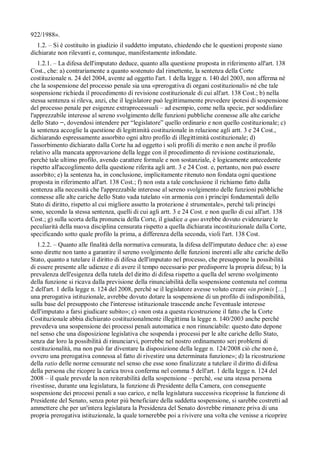 922/1988».
  1.2. – Si è costituito in giudizio il suddetto imputato, chiedendo che le questioni proposte siano
dichiarate non rilevanti e, comunque, manifestamente infondate.
   1.2.1. – La difesa dell'imputato deduce, quanto alla questione proposta in riferimento all'art. 138
Cost., che: a) contrariamente a quanto sostenuto dal rimettente, la sentenza della Corte
costituzionale n. 24 del 2004, avente ad oggetto l'art. 1 della legge n. 140 del 2003, non afferma né
che la sospensione del processo penale sia una «prerogativa di organi costituzionali» né che tale
sospensione richieda il procedimento di revisione costituzionale di cui all'art. 138 Cost.; b) nella
stessa sentenza si rileva, anzi, che il legislatore può legittimamente prevedere ipotesi di sospensione
del processo penale per esigenze extraprocessuali – ad esempio, come nella specie, per soddisfare
l'apprezzabile interesse al sereno svolgimento delle funzioni pubbliche connesse alle alte cariche
dello Stato , dovendosi intendere per “legislatore” quello ordinario e non quello costituzionale; c)
la sentenza accoglie la questione di legittimità costituzionale in relazione agli artt. 3 e 24 Cost.,
dichiarando espressamente assorbito ogni altro profilo di illegittimità costituzionale; d)
l'assorbimento dichiarato dalla Corte ha ad oggetto i soli profili di merito e non anche il profilo
relativo alla mancata approvazione della legge con il procedimento di revisione costituzionale,
perché tale ultimo profilo, avendo carattere formale e non sostanziale, è logicamente antecedente
rispetto all'accoglimento della questione riferita agli artt. 3 e 24 Cost. e, pertanto, non può essere
assorbito; e) la sentenza ha, in conclusione, implicitamente ritenuto non fondata ogni questione
proposta in riferimento all'art. 138 Cost.; f) non osta a tale conclusione il richiamo fatto dalla
sentenza alla necessità che l'apprezzabile interesse al sereno svolgimento delle funzioni pubbliche
connesse alle alte cariche dello Stato vada tutelato «in armonia con i princípi fondamentali dello
Stato di diritto, rispetto al cui migliore assetto la protezione è strumentale», perché tali princípi
sono, secondo la stessa sentenza, quelli di cui agli artt. 3 e 24 Cost. e non quello di cui all'art. 138
Cost.; g) sulla scorta della pronuncia della Corte, il giudice a quo avrebbe dovuto evidenziare le
peculiarità della nuova disciplina censurata rispetto a quella dichiarata incostituzionale dalla Corte,
specificando sotto quale profilo la prima, a differenza della seconda, violi l'art. 138 Cost.
   1.2.2. – Quanto alle finalità della normativa censurata, la difesa dell'imputato deduce che: a) esse
sono dirette non tanto a garantire il sereno svolgimento delle funzioni inerenti alle alte cariche dello
Stato, quanto a tutelare il diritto di difesa dell'imputato nel processo, che presuppone la possibilità
di essere presente alle udienze e di avere il tempo necessario per predisporre la propria difesa; b) la
prevalenza dell'esigenza della tutela del diritto di difesa rispetto a quella del sereno svolgimento
della funzione si ricava dalla previsione della rinunciabilità della sospensione contenuta nel comma
2 dell'art. 1 della legge n. 124 del 2008, perché se il legislatore avesse voluto creare «in primis […]
una prerogativa istituzionale, avrebbe dovuto dotare la sospensione di un profilo di indisponibilità,
sulla base del presupposto che l'interesse istituzionale trascende anche l'eventuale interesse
dell'imputato a farsi giudicare subito»; c) «non osta a questa ricostruzione il fatto che la Corte
Costituzionale abbia dichiarato costituzionalmente illegittima la legge n. 140/2003 anche perché
prevedeva una sospensione dei processi penali automatica e non rinunciabile: questo dato depone
nel senso che una disposizione legislativa che sospenda i processi per le alte cariche dello Stato,
senza dar loro la possibilità di rinunciarvi, porrebbe nel nostro ordinamento seri problemi di
costituzionalità, ma non può far diventare la disposizione della legge n. 124/2008 ciò che non è,
ovvero una prerogativa connessa al fatto di rivestire una determinata funzione»; d) la ricostruzione
della ratio delle norme censurate nel senso che esse sono finalizzate a tutelare il diritto di difesa
della persona che ricopre la carica trova conferma nel comma 5 dell'art. 1 della legge n. 124 del
2008 – il quale prevede la non reiterabilità della sospensione – perché, «se una stessa persona
rivestisse, durante una legislatura, la funzione di Presidente della Camera, con conseguente
sospensione dei processi penali a suo carico, e nella legislatura successiva ricoprisse la funzione di
Presidente del Senato, senza poter piú beneficiare della suddetta sospensione, si sarebbe costretti ad
ammettere che per un'intera legislatura la Presidenza del Senato dovrebbe rimanere priva di una
propria prerogativa istituzionale, la quale tornerebbe poi a rivivere una volta che venisse a ricoprire
 