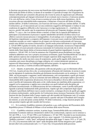 la funzione una persona che non avesse mai beneficiato della sospensione»; e) nella prospettiva
della tutela del diritto di difesa, la durata di un mandato è il periodo di tempo che il legislatore ha
ritenuto sufficiente per consentire alla persona che riveste la carica di organizzarsi per affrontare
contemporaneamente gli impegni istituzionali di un eventuale nuovo incarico e il processo penale;
f) la ratio dell'inciso «salvo il caso di nuova nomina nel corso della stessa legislatura», che fa
eccezione alla non reiterabilità della sospensione, è bilanciare «l'esercizio del diritto di difesa,
tutelato dall'art. 24 della Costituzione, con l'esercizio del munus publicum, tutelato dall'art. 51 della
Costituzione»; g) «il meccanismo per cui una condizione soggettiva dell'imputato si traduce in una
condizione di oggettiva difficoltà a che il processo si svolga regolarmente è […] tutt'altro che
nuovo», perché vale anche «per la sospensione del processo per l'imputato incapace, prevista
dall'art. 71 c.p.p.», che è un istituto diretto a tutelare «il fatto che la capacità dell'imputato di
partecipare coscientemente al processo è aspetto indefettibile del diritto di difesa senza il cui
effettivo esercizio nessun processo è immaginabile»; h) ad analoga ratio è ispirato anche l'istituto
del legittimo impedimento a comparire dell'imputato; i) non può essere condivisa l'affermazione del
rimettente secondo cui «tutti i rapporti tra gli organi con rilevanza costituzionale ed il processo
penale sono definiti con norma costituzionale», perché anche prima dell'entrata in vigore della legge
n. 124 del 2008 il giudice di merito, davanti a un impegno istituzionale, riconosceva l'impossibilità
per l'imputato di essere presente al processo nonostante la Costituzione non preveda che le alte
cariche dello Stato hanno diritto al riconoscimento di questi legittimi impedimenti; l) con la
sentenza n. 148 del 1983, la Corte ha ammesso che il legislatore possa disciplinare con legge
ordinaria addirittura una vera e propria circostanza scriminante, quale l'insindacabilità dei voti dati e
delle opinioni espresse dai componenti del Consiglio superiore della magistratura, con la
conseguenza che anche una mera causa di sospensione, quale quella oggetto delle disposizioni
censurate, può essere disciplinata con legge ordinaria; m) i commi denunciati operano un
ragionevole bilanciamento tra l'obbligatorietà dell'azione penale e la ragionevole durata del
processo, da un lato, e il diritto di difesa dell'imputato, dall'altro.
   1.2.3. – Quanto, in particolare, alla questione sollevata dal giudice a quo in riferimento all'art.
136 Cost., la parte privata rileva che: a) contrariamente all'assunto del rimettente, la norma in esame
non ha riproposto la medesima disciplina già dichiarata incostituzionale con la sentenza n. 24 del
2004, «né ha perseguito e raggiunto, anche indirettamente, esiti corrispondenti a quelli già ritenuti
lesivi della Costituzione», ma ha un contenuto del tutto differente, ad esempio laddove prevede la
rinunciabilità della sospensione del processo; b) la nuova disciplina è diversa dalla vecchia anche
sotto il profilo del trattamento della parte civile e della durata non indefinita della sospensione; c) i
soggetti cui la sospensione si applica non coincidono con quelli indicati nella disciplina già
dichiarata incostituzionale e la differenziazione del loro trattamento, «sotto il profilo della parità
riguardo ai princípi fondamentali della giurisdizione, rispetto agli altri componenti degli organi
collegiali è giustificata dall'intero nuovo assetto normativo, comunque diverso da quello già oggetto
di censura costituzionale», anche perché «la Costituzione stessa riconosce l'autonomo rilievo nelle
funzioni dei due Presidenti delle Camere rispetto agli altri membri del Parlamento (artt. 62 comma
2, 86 commi 1 e 2, 88 comma 1 della Costituzione)» e perché «del pari il Presidente del Consiglio
dei ministri, ai sensi del primo comma dell'art. 95 della Costituzione, svolge funzioni proprie del
tutto peculiari rispetto agli altri membri del Governo».
  1.3. – Si è costituito il pubblico ministero del giudizio a quo, nelle persone del Procuratore della
Repubblica presso il Tribunale di Milano e di un sostituto della stessa Procura.
  1.3.1. – Il pubblico ministero sostiene, in primo luogo, l'ammissibilità della sua costituzione,
nonostante il contrario indirizzo interpretativo della Corte costituzionale, espresso con le sentenze n.
361 del 1998, n. 1 e n. 375 del 1996 e con l'ordinanza n. 327 del 1995. Secondo la sua ricostruzione,
«gli argomenti contrari alla legittimazione del p.m. sono i seguenti: 1) la distinta menzione del
“pubblico ministero” e delle “parti” nell'attuale disciplina della legge 11 marzo 1953, n. 87 (artt. 20,
23 e 25); 2) la menzione delle sole “parti” nella disciplina delle Norme integrative per i giudizi
davanti alla Corte costituzionale (artt. 3 e 17 [ora 16]); 3) la peculiarità della posizione
 
