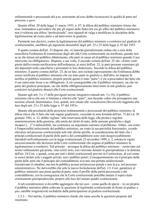 ordinamentale e processuale del p.m. nonostante ad esso debba riconoscersi la qualità di parte nel
processo a quo».
   Quanto all'art. 20 della legge 11 marzo 1953, n. 87, la difesa del pubblico ministero ritiene che
esso, limitandosi a prevedere che per gli organi dello Stato (tra cui gli uffici del pubblico ministero)
non è richiesta una difesa “professionale”, non riguardi né valga a modificare la disciplina della
legittimazione ad essere parte o ad intervenire in giudizio.
  Parimenti non decisivi, contro la legittimazione del pubblico ministero a costituirsi nel giudizio di
costituzionalità, sarebbero gli argomenti desumibili dagli artt. 23 e 25 della legge n. 87 del 1953.
    Il quarto comma dell'art. 23 dispone che: «L'autorità giurisdizionale ordina che a cura della
cancelleria l'ordinanza di trasmissione degli atti alla Corte costituzionale sia notificata, quando non
se ne dia lettura nel pubblico dibattimento, alle parti in causa ed al pubblico ministero quando il suo
intervento sia obbligatorio». Dispone, a sua volta, il secondo comma dell'art. 25 che: «Entro venti
giorni dall'avvenuta notificazione dell'ordinanza, ai sensi dell'art. 23, le parti possono esaminare gli
atti depositati nella cancelleria e presentare le loro deduzioni». Secondo la difesa del pubblico
ministero, il quarto comma dell'art. 23, da un lato, non esclude espressamente che l'ordinanza debba
essere notificata al pubblico ministero che sia stato parte in giudizio e, dall'altro, ne impone la
notifica al pubblico ministero, proprio perché questo è stato "parte"; e ciò a prescindere dal fatto che
il suo intervento fosse o no obbligatorio. A ciò conseguirebbe che il pubblico ministero, sia che sia
parte del giudizio principale, sia che debba obbligatoriamente intervenire in tale giudizio, può
costituirsi nel giudizio dinanzi alla Corte costituzionale.
  Quanto agli artt. 3 e 17 delle previgenti norme integrative (attuali artt. 3 e 16), il pubblico
ministero rileva che essi si limitano a riferirsi alle “parti”, non facendo «altro che presupporre una
nozione aliunde determinata». Essi, quindi, non ostano alle «conclusioni (favorevoli) raggiunte alla
luce degli artt. 23 e 25 della legge n. 87 del 1953».
   Quanto alla peculiarità della posizione ordinamentale e processuale del pubblico ministero, la
difesa rileva che il fatto che tale organo giudiziario, «secondo la nota formula dell'art. 73 del r.d. 30
gennaio 1941, n. 12, debba vegliare “alla osservanza delle leggi, alla pronta e regolare
amministrazione della giustizia, alla tutela dei diritti di stato, delle persone giuridiche e degli
incapaci […]” è indiscutibile, ma costituisce un argomento estraneo al problema». Infatti, «un conto
è l'imparzialità istituzionale del pubblico ministero, un conto la sua parzialità funzionale», avendo
rilevanza nel processo costituzionale solo tale ultimo profilo, in considerazione del fatto che i
princípi costituzionali di parità delle parti e del contraddittorio sono stati inequivocabilmente
introdotti nell'ordinamento con la legge costituzionale 23 novembre 1999, n. 2, entrata in vigore
successivamente alle decisioni della Corte costituzionale che negano al pubblico ministero la
legittimazione a costituirsi. Tali princípi – prosegue la difesa del pubblico ministero – esistevano nel
nostro ordinamento già prima, «ma com'è noto, essi venivano desunti in giurisprudenza e in dottrina
dall'art. 24 Cost. e quindi, come per tutti i diritti costituzionali previsti in Costituzione, di essi erano
(e sono) titolari solo i soggetti privati, non i pubblici poteri. Conseguentemente sia il principio della
parità delle armi che il principio del contraddittorio avevano una portata unidirezionale.
Garantivano il cittadino, ma non la pubblica accusa nel processo penale e non la p.a. nel processo
amministrativo». Ne deriverebbe che solo la nuova formulazione dell'art. 111 Cost. garantisce al
pubblico ministero una piena qualità di parte, sotto il profilo della parità processuale e del
contraddittorio, con la conseguenza che la Corte costituzionale potrebbe mutare il sopra citato
orientamento giurisprudenziale, proprio alla luce del mutato quadro costituzionale.
   A tali considerazioni si dovrebbe aggiungere che nei casi – come quello di specie – in cui proprio
il pubblico ministero abbia sollevato la questione di legittimità costituzionale di fronte al giudice a
quo, sarebbe irragionevole escluderlo dalla partecipazione al giudizio costituzionale.
  1.3.2. – Nel merito, il pubblico ministero chiede che siano accolte le questioni proposte dal
rimettente.
 