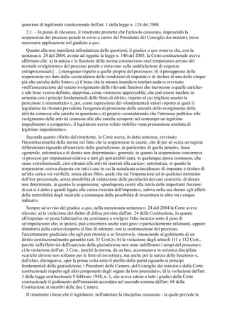 questioni di legittimità costituzionale dell'art. 1 della legge n. 124 del 2008.
  2.1. – In punto di rilevanza, il rimettente premette che l'articolo censurato, imponendo la
sospensione del processo penale in corso a carico del Presidente del Consiglio dei ministri, trova
necessaria applicazione nel giudizio a quo.
   Quanto alla non manifesta infondatezza delle questioni, il giudice a quo osserva che, con la
sentenza n. 24 del 2004, avente ad oggetto la legge n. 140 del 2003, la Corte costituzionale aveva
affermato che: a) la natura e la funzione della norma consistevano «nel temporaneo arresto del
normale svolgimento» del processo penale e miravano «alla soddisfazione di esigenze
extraprocessuali […] eterogenee rispetto a quelle proprie del processo»; b) il presupposto della
sospensione era dato dalla «coincidenza delle condizioni di imputato e di titolare di una delle cinque
piú alte cariche dello Stato»; c) il bene che la misura intendeva tutelare andava ravvisato
«nell'assicurazione del sereno svolgimento delle rilevanti funzioni che ineriscono a quelle cariche»
e tale bene veniva definito, dapprima, come «interesse apprezzabile, che può essere tutelato in
armonia con i princípi fondamentali dello Stato di diritto, rispetto al cui migliore assetto la
protezione è strumentale» e, poi, come espressione dei «fondamentali valori rispetto ai quali il
legislatore ha ritenuto prevalente l'esigenza di protezione della serenità dello svolgimento delle
attività connesse alle cariche in questione»; d) proprio «considerando che l'interesse pubblico allo
svolgimento delle attività connesse alle alte cariche comporti nel contempo un legittimo
impedimento a comparire», il legislatore aveva voluto stabilire «una presunzione assoluta di
legittimo impedimento».
    Secondo quanto riferito dal rimettente, la Corte aveva, in detta sentenza, ravvisato
l'incostituzionalità della norma nel fatto che la sospensione in esame, che di per sé «crea un regime
differenziato riguardo all'esercizio della giurisdizione, in particolare di quella penale», fosse
«generale, automatica e di durata non determinata»: generale, in quanto la sospensione concerneva
«i processi per imputazioni relative a tutti gli ipotizzabili reati, in qualunque epoca commessi, che
siano extrafunzionali, cioè estranei alle attività inerenti alla carica»; automatica, in quanto la
sospensione veniva disposta «in tutti i casi in cui la suindicata coincidenza» di imputato e titolare di
un'alta carica «si verifichi, senza alcun filtro, quale che sia l'imputazione ed in qualsiasi momento
dell'iter processuale, senza possibilità di valutazione delle peculiarità dei casi concreti»; di durata
non determinata, in quanto la sospensione, «predisposta com'è alla tutela delle importanti funzioni
di cui si è detto e quindi legata alla carica rivestita dall'imputato», subiva nella sua durata «gli effetti
della reiterabilità degli incarichi e comunque della possibilità di investitura in altro tra i cinque
indicati».
   Sempre ad avviso del giudice a quo, nella menzionata sentenza n. 24 del 2004 la Corte aveva
rilevato: a) la violazione del diritto di difesa previsto dall'art. 24 della Costituzione, in quanto
all'imputato «è posta l'alternativa tra continuare a svolgere l'alto incarico sotto il peso di
un'imputazione che, in ipotesi, può concernere anche reati gravi e particolarmente infamanti, oppure
dimettersi dalla carica ricoperta al fine di ottenere, con la continuazione del processo,
l'accertamento giudiziale che egli può ritenere a sé favorevole, rinunciando al godimento di un
diritto costituzionalmente garantito (art. 51 Cost.)»; b) la violazione degli articoli 111 e 112 Cost.,
perché «all'effettività dell'esercizio della giurisdizione non sono indifferenti i tempi del processo»;
c) la violazione dell'art. 3 Cost., perché la norma, da un lato, accomunava in un'unica disciplina
«cariche diverse non soltanto per le fonti di investitura, ma anche per la natura delle funzioni» e,
dall'altro, distingueva, «per la prima volta sotto il profilo della parità riguardo ai princípi
fondamentali della giurisdizione, i Presidenti delle Camere, del Consiglio dei ministri e della Corte
costituzionale rispetto agli altri componenti degli organi da loro presieduti»; d) la violazione dell'art.
3 della legge costituzionale 9 febbraio 1948, n. 1, che aveva esteso a tutti i giudici della Corte
costituzionale il godimento dell'immunità accordata nel secondo comma dell'art. 68 della
Costituzione ai membri delle due Camere.
  Il rimettente ritiene che il legislatore, nell'adottare la disciplina censurata – la quale prevede la
 