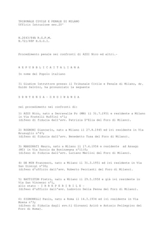 TRIBUNALE CIVILE E PENALE DI MILANO
Ufficio Istruzione sez.20^
N.2643/84A R.G.P.M.
N.721/88F R.G.G.I.
Procedimento penale nei confronti di AZZI Nico ed altri.-
R E P U B B L I C A I T A L I A N A
In nome del Popolo italiano
Il Giudice Istruttore presso il Tribunale Civile e Penale di Milano, dr.
Guido Salvini, ha pronunziato la seguente
S E N T E N Z A - O R D I N A N Z A
nel procedimento nei confronti di:
1) AZZI Nico, nato a Serravalle Po (MN) il 31.7.1951 e residente a Milano
in Via Fratelli Ruffini n°1;
(difeso di fiducia dall'avv. Patrizia D'Elia del Foro di Milano).
2) ROGNONI Giancarlo, nato a Milano il 27.8.1945 ed ivi residente in Via
Brusuglio n°47;
(difeso di fiducia dall'avv. Benedetto Tusa del Foro di Milano).
3) MARZORATI Mauro, nato a Milano il 17.4.1954 e residente ad Assago
(MI) in Via Duccio da Boninsegna n°11/f;
(difeso di fiducia dall'avv. Luciano Merlini del Foro di Milano).
4) DE MIN Francesco, nato a Milano il 31.3.1951 ed ivi residente in Via
San Dionigi n°30;
(difeso d'ufficio dall'avv. Roberto Peccianti del Foro di Milano).
5) BATTISTON Pietro, nato a Milano il 29.5.1958 e già ivi residente in
Via San Vincenzo n°1,
allo stato - I R R E P E R I B I L E -
(difeso d'ufficio dall'avv. Ludovico Della Penna del Foro di Milano).
6) SIGNORELLI Paolo, nato a Roma il 14.3.1934 ed ivi residente in Via
Moena n°3;
(difeso di fiducia dagli avv.ti Giovanni Aricò e Antonio Pellegrino del
Foro di Roma).
 