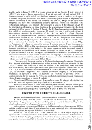 ribadito anche nell'anno 2012/2013 la propria contrarietà ai test Invalsi; di avere appreso il
10.5.2013 che avrebbe dovuto somministrare il test di matematica ai suoi studenti della 5°
elementare durante le sue lezioni; di essersi rifiutato opponendo motivi di coscienza, a cui seguiva
la sanzione disciplinare; che nessuna delle norme richiamate nel provvedimento di irrogazione della
sanzione disciplinare è stata violata dal ricorrente; che l'art. 493 D.Lgs 297/94 deve essere
interpretato alla luce della contrattazione collettiva applicata, peraltro non richiamata nella
contestazione, nella quale sono tipizzati i doveri inerenti la funzione di docente dagli artt. 26-29;
che non vi è alcun riferimento che possa far ritenere che la somministrazione dei test invalsi rientri
tra i doveri di ufficio inerenti la funzione di docente; che il codice di comportamento dei dipendenti
delle pubbliche amministrazioni è formato da 12 articoli con prescrizioni inconferenti con il
comportamento contestato; che le circolari n. 147 del 19.4.13 e n.160 del 6.5.13 fanno riferimento
alle date in cui sarebbero stati svolti i test invalsi senza specificare quali docenti avrebbero dovuti
somministrarli; che l'art. 51 del DL 5/2012 conv. in L. n.35/2012 non prevede alcun obbligo a
carico dei docenti; che la partecipazione delle istituzioni scolastiche ex art. 51 cit. potrebbe essere
intesa come messa a disposizione delle aule, come organizzazione del materiale, non come obbligo
per l'insegnante di svolgere atti inerenti la funzione di docente; che una diversa interpretazione
dell'art. 51 del DL 5/2012 sarebbe manifestamente contraria alla Costituzione per contrarietà alla
libertà di insegnamento prevista dall'art. 33 in quanto inciderebbe sulla libertà dei metodi di
esplicazione dell'attività didattica; che la delibera del collegio dei docenti del 3.9.2012 consegnata
in copia al ricorrente il 22.5.2013 non riporta alcun riferimento ai test invalsi e alle modalità della
loro somministrazione; che non sussiste alcuna norma che imponga ad un docente di una scuola
pubblica la somministrazione dei test invalsi; che la sanzione applicata viola le libertà fondamentali
e i diritti inviolabili del ricorrente tutelati dall'art. 2 Cost.
Tanto esposto il ricorrente concludeva chiedendo: in via principale, accertata l'illegittimità
della sanzione disciplinare dell'avvertimento scritto irrogata dal dirigente scolastico in data
19.6.2013 con atto prot. 25Ris, che la stessa sia annullata; in via subordinata, previa rimessione
degli atti alla Corte Costituzionale per l'esame della questione di legittimità costituzionale dell'art.
51 n.2 DL. n.5/2012 convertito con modificazioni in L. n.35/2012, per contrasto con gli artt. 21 e 33
Cost, sia dichiarata l'illegittimità della sanzione disciplinare irrogata; in via ulteriormente
subordinata sia accertato il diritto del ricorrente alla obiezione di coscienza avverso la
somministrazione dei test invalsi e per l'effetto sia annullata la sanzione disciplinare irrogata; con
vittoria di spese, competenze ed onorari di giudizio.
Si costituiva il Ministero convenuto depositando memoria difensiva ed allegato fascicolo
chiedendo con diffuse argomentazioni il rigetto del ricorso per infondatezza.
Istruita documentalmente la causa veniva rinviata per la decisione, concesso termine per il
deposito di note. Il Giudice all’odierna udienza, dopo la discussione, decideva la causa dando
lettura in sala di udienza del dispositivo e delle ragioni di fatto e di diritto della decisione.
RAGIONI DI FATTO E DI DIRITTO DELLA DECISIONE
Occorre preliminarmente illustrare il quadro normativo di riferimento.
Il DPR n. 275/99 all'art. 10 comma 1 prevede che: " 1. Per la verifica del raggiungimento
degli obiettivi di apprendimento e degli standard di qualità del servizio il Ministero della pubblica
istruzione fissa metodi e scadenze per rilevazioni periodiche".
Alla originaria competenza del Ministero si è affiancata nel tempo la competenza dell'Ente
pubblico Invalsi, che può ritenersi, sotto tale profilo, un ente strumentale allo svolgimento di una
funzione dello Stato, per l'appunto il Ministero dell'Istruzione.
Infatti l'art. 3 lett. b) della L. n. 53/2003 attribuisce all'INVALSI "ai fini del progressive
miglioramento e dell'armonizzazione della qualità del sistema di istruzione e di formazione" il
compito di effettuare "verifiche periodiche e sistematiche sulle conoscenze e abilità degli studenti e
sulla qualità complessiva dell'offerta formativa delle istituzioni scolastiche e formative; in funzione
FirmatoDa:VINCENZIFRANCESCAEmessoDa:POSTECOMCA3Serial#:388fa
Sentenza n. 5393/2015 pubbl. il 28/05/2015
RG n. 15031/2014
 