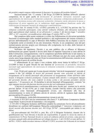 dei predetti compiti vengono rideterminate le funzioni e la struttura del predetto Istituto".
Successivamente l'art. 17 comma 2 del D.Lgs 213/2009 ha attributo all'Invalsi ulteriori
competenze, tra le quali quella di "promozione di periodiche rilevazioni nazionali sugli
apprendimenti che interessano le istituzioni scolastiche e istruzione e formazione professionale, il
supporto e l'assistenza tecnica alle istituzioni scolastiche e formative anche attraverso la messa a
disposizione di prove oggettive per la valutazione degli apprendimenti finalizzate anche alla
realizzazione di autonome iniziative di valutazione e autovalutazione;...".
Infine l'art. 51 comma II D.L. n.5/2012 convertito in L. n.35/2012 ha previsto che "Le
istituzioni scolastiche partecipano, come attività' ordinaria d'istituto, alle rilevazioni nazionali
degli apprendimenti degli studenti, di cui all'articolo 1, comma 5, del decreto-legge 7 settembre
2007, n. 147, convertito, con modificazioni, dalla legge 25 ottobre 2007, n. 176".
Dal complesso delle norme suindicate si evince che l'effettuazione di rilevazioni periodiche
funzionali al monitoraggio dello standard qualitativo e del miglioramento del sistema scolastico è
previsto dall'ordinamento in capo al Ministero della Pubblica Istruzione che ne dispone e cura lo
svolgimento anche avvalendosi di un ente strumentale, l'Invalsi, le cui competenze sono del pari
normativamente previste proprio con riferimento allo svolgimento, tra le altre, delle funzioni di
rilevazione per cui è causa.
Nell'ottica del legislatore, l'Invalsi è un ente pubblico che si affianca al Ministero
dell'Istruzione per quanto riguarda il dovere della Stato di impartire l'istruzione ai sensi dell'art.34
della Costituzione; conseguentemente, viste le competenze specifiche dell'Invalsi in tale materia, la
sede nella quale le verifiche sopra citate devono essere effettuate non può che essere quella della
scuola, unico luogo deputato dal citato art.34 per la somministrazione dell'istruzione, concetto in cui
rientrano anche le prove di verifiche Invalsi.
L' affiancamento di cui sopra è reso evidente dalla stessa lettera b) dell'art.17 D.Lgs.
213/2009 in base al quale l'Invalsi ha una funzione di "promozione di periodiche rilevazioni
nazionali sugli apprendimenti che interessano le istituzioni scolastiche e istruzione e formazione
professionale".
L'art. 28 del ccnl vigente per il corpo docenti intitolato "attività di insegnamento", prevede al
comma 4 che "gli obblighi di lavoro del personale docente sono articolati in attività di
insegnamento ed in attività funzionali alla prestazione di insegnamento. Prima dell'inizio delle
lezioni, il dirigente scolastico predispone...il piano annuale delle attività e i conseguenti impegni
del personale docente, che sono conferiti in forma scritta e che possono prevedere attività
aggiuntive...". Il successivo art. 29 disciplina le attività funzionali all'insegnamento, costituite "da
ogni impegno inerente alla funzione docente previsto dai vari ordinamenti scolastici".
L'attività di somministrazione e correzione delle prove Invalsi può rientrare tra le attività
previste dall'art. 29 del CCNL per il corpo docente, essendo l'attività relativa alla correzione
inquadrabile come funzionale all'insegnamento ovvero, con riferimento alla fase di
somministrazione in orario di ordinaria attività di servizio, attività di vigilanza degli studenti,
prevista dall'art.29 comma 5 CCNL.
Nella fattispecie risulta dalla documentazione versata in atti che:
- il ricorrente il 10.5.2013 non ha somministrato alla classe 5° A dell'Istituto Comprensivo Statale
Largo Oriani la prova Invalsi di matematica a lui assegnata;
- il 15.5.2013 il Dirigente Scolastico dell'Istituto predetto ha comunicato l'avvio del procedimento
disciplinare nei confronti dell'insegnante Maracchia contestandogli l' "omissione svolgimento atti
dovuti inerenti alla funzione docente (art. 493 D.Lgs 297/94" , convocandolo per sentire le sue
difese;
- con provvedimento del 19.6.2013 n. prot. Ris. n.25 il Dirigente Scolastico, ritenuto che le
giustificazioni rese "non liberano il docente da responsabilità, in quanto lo stesso ha omesso di
somministrare le Prove Nazionali Invalsi in orario di ordinaria attività di servizio, come previsto
nel piano annuale delle attività deliberato nel collegio docenti n. 1 del 3.9.2012 ai sensi dell'art. 51
del D.L. 5/2012 e dalla circolare interna n.160 del 3.5.2013; accertato che il docente di cui trattasi
FirmatoDa:VINCENZIFRANCESCAEmessoDa:POSTECOMCA3Serial#:388fa
Sentenza n. 5393/2015 pubbl. il 28/05/2015
RG n. 15031/2014
 