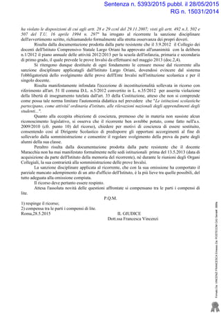 ha violato le disposizioni di cui agli artt. 28 e 29 ccnl del 29.11.2007; visti gli artt. 492 n.3, 502 e
507 del T.U. 16 aprile 1994 n. 297" ha irrogato al ricorrente la sanzione disciplinare
dell'avvertimento scritto, richiamandolo formalmente alla stretta osservanza dei propri doveri.
Risulta dalla documentazione prodotta dalla parte resistente che il 3.9.2012 il Collegio dei
docenti dell'Istituto Comprensivo Statale Largo Oriani ha approvato all'unanimità con la delibera
n.1/2012 il piano annuale delle attività 2012/2013 per la scuola dell'infanzia, primaria e secondaria
di primo grado, il quale prevede le prove Invalsi da effettuarsi nel maggio 2013 (doc.2,4).
Si ritengono dunque destituite di ogni fondamento le censure mosse dal ricorrente alla
sanzione disciplinare applicatagli dall'Istituto Largo Oriani, dovendosi evincere dal sistema
l'obbligatorietà dello svolgimento delle prove dell'Ente Invalsi nell'istituzione scolastica e per il
singolo docente.
Risulta manifestamente infondata l'eccezione di incostituzionalità sollevata in ricorso con
riferimento all'art. 51 II comma D.L. n.5/2012 convertito in L. n.35/2012 per asserita violazione
della libertà di insegnamento tutelata dall'art. 33 della Costituzione, atteso che non si comprende
come possa tale norma limitare l'autonomia didattica nel prevedere che "Le istituzioni scolastiche
partecipano, come attività' ordinaria d'istituto, alle rilevazioni nazionali degli apprendimenti degli
studenti...".
Quanto alla eccepita obiezione di coscienza, premesso che in materia non sussiste alcun
riconoscimento legislativo, si osserva che il ricorrente ben avrebbe potuto, come fatto nell'a.s.
2009/2010 (cfr. punto 10) del ricorso), chiedere per motivi di coscienza di essere sostituito,
consentendo così al Dirigente Scolastico di predisporre gli opportuni accorgimenti al fine di
sollevarlo dalla somministrazione e consentire il regolare svolgimento della prova da parte degli
alunni della sua classe.
Peraltro risulta dalla documentazione prodotta dalla parte resistente che il docente
Maracchia non ha mai manifestato formalmente nelle sedi istituzionali prima del 13.5.2013 (data di
acquisizione da parte dell'Istituto della memoria del ricorrente), né durante le riunioni degli Organi
Collegiali, la sua contrarietà alla somministrazione delle prove Invalsi.
La sanzione disciplinare applicata al ricorrente, che con la sua omissione ha comportato il
parziale mancato adempimento di un atto d'ufficio dell'Istituto, è la più lieve tra quelle possibili, del
tutto adeguata alla omissione compiuta.
Il ricorso deve pertanto essere respinto.
Attesa l'assoluta novità delle questioni affrontate si compensano tra le parti i compensi di
lite.
P.Q.M.
1) respinge il ricorso;
2) compensa tra le parti i compensi di lite.
Roma,28.5.2015 IL GIUDICE
Dott.ssa Francesca Vincenzi
FirmatoDa:VINCENZIFRANCESCAEmessoDa:POSTECOMCA3Serial#:388fa
Sentenza n. 5393/2015 pubbl. il 28/05/2015
RG n. 15031/2014
 
