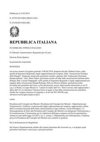 Pubblicato il 21/03/2019
N. 03793/2019 REG.PROV.COLL.
N. 01100/2019 REG.RIC.
REPUBBLICA ITALIANA
IN NOME DEL POPOLO ITALIANO
Il Tribunale Amministrativo Regionale per il Lazio
(Sezione Prima Quater)
ha pronunciato la presente
SENTENZA
sul ricorso numero di registro generale 1100 del 2019, proposto dal dott. Roberto Ginex, nella
qualità di Segretario Regionale, legale rappresentante pro tempore, della “Associazione Siciliana
della Stampa“, Sindacato unitario dei giornalisti siciliani, aderente alla“ Federazione Nazionale
Stampa Italiana”; Dott. Dario Fidora, giornalista iscritto all’albo della Associazione Siciliana della
Stampa; Dott. Lazzaro Pappagallo, nella qualità di Segretario Regionale e legale rappresentante pro
tempore della Associazione Stampa Romana; Dott.ssa Monica Soldano, giornalista iscritta
all’ordine dei giornalisti del Lazio, ai fini del presente ricorso elettivamente domiciliati ex art.25
c.p.a. in Roma, in Largo Messico n. 7 presso lo studio dell’Avv. Piero Lorusso, tutti rappresentati e
difesi dall’Avv.to Salvatore Vincenzo Greco il quale, ai fini delle comunicazioni di cancelleria
chiede che vengano trasmessi al seguente n. di tel./fax 091/349748 e pec
salvatorevincenzogreco@pecavvpa.it
contro
Presidenza del Consiglio dei Ministri, Presidenza del Consiglio dei Ministri - Dipartimento per
l'informazione e l'editoria, in persona del legale rappresentante pro tempore, rappresentati e difesi
dall'Avvocatura Generale dello Stato, domiciliataria ex lege in Roma, via dei Portoghesi, 12;
Sottosegretariato di Stato alla Presidenza del Consiglio dei Ministri con delega per l'informazione, e
la Comunicazione, Commissione per la valutazione dell'equo compenso nel lavoro giornalistico
istituita ai sensi della legge 233/2012, art. 2, comma 1; Dipartimento per l'informazione e l'editoria
presso la Presidenza del Consiglio dei Ministri non costituiti in giudizio;
Per la dichiarazione di illegittimità
del silenzio illegittimamente serbato alle istanze presentate dai ricorrenti n.q. e in proprio quali
giornalisti interessati a mezzo pec e più precisamente:
 