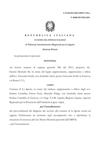 N. 01346/2014 REG.PROV.COLL. 
N. 00906/2013 REG.RIC. 
R E P U B B L I C A I T A L I A N A 
IN NOME DEL POPOLO ITALIANO 
Il Tribunale Amministrativo Regionale per la Liguria 
(Sezione Prima) 
ha pronunciato la presente 
SENTENZA 
sul ricorso numero di registro generale 906 del 2013, proposto da: 
Società Montada Srl, in nome del legale rappresentante, rappresentata e difesa 
dall'avv. Giovanni Gerbi, con domicilio eletto presso Giovanni Gerbi in Genova, 
via Roma 11/1; 
contro 
Comune di La Spezia, in nome del sindaco, rappresentato e difeso dagli avv. 
Stefano Carrabba, Ettore Furia, Marcello Puliga, con domicilio eletto presso 
Stefano Carrabba in Genova, c/o Segr. T.A.R. Liguria; Regione Liguria, Agenzia 
Regionale per la Protezione dell'Ambiente Ligure Arpal; 
per l'annullamento 
dei provvedimenti del dirigente del servizio del comune di la Spezia aventi ad 
oggetto l’intimazione ad assumere ogni accorgimento atto a ripristinare la 
situazione di sicurezza del sito Monte Montada prescritti dall’ARPAL 
e per l’accertamento 
 