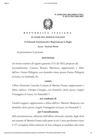 18/04/13                                                           N. 01111/2012 REG.RIC.




                                                                                      N. 01581/2012 REG.PROV.COLL.
                                                                                              N. 01111/2012 REG.RIC.




                                 R E P U B B L I C A                             I T A L I A N A

                                             IN NOME DEL POPOLO ITALIANO

                                  Il Tribunale Amministrativo Regionale per la Puglia

                                                         Lecce - Sezione Prima

                     ha pronunciato la presente

                                                                SENTENZA

             sul ricorso numero di registro generale 1111 del 2012, proposto da:
             Leonardantonio Cassano, Donato Marinosci, rappresentati e difesi
             dall'avv. Enrico Pellegrini, con domicilio eletto presso Enrico Pellegrini
             in Lecce, via Garibaldi, 43;
                                                                     contro
             Ufficio Elettorale Centrale; Comune di Martina Franca, rappresentato e
             difeso dall'avv. Olimpia Cimaglia, con domicilio eletto presso Angelo
             Vantaggiato in Lecce, via Zanardelli 7;
                                                            nei confronti di
             Cataldo Leggieri, rappresentato e difeso dall'avv. Martino Margiotta, con
             domicilio eletto presso Angelo Vantaggiato in Lecce, via Zanardelli 7;
                                                         per l'annullamento
             della proclamazione, effettuata dall'ufficio elettorale centrale, degli eletti
             nel comune di Martina Franca nella parte in cui è stato proclamato eletto
             il 15° consigliere della coalizione di liste collegate al candidato alla carica

www.giustizia-amministrativa.it/DocumentiGA/Lecce/Sezione 1/2012/201201111/Provvedimenti/201201581_01.XML              1/5
 