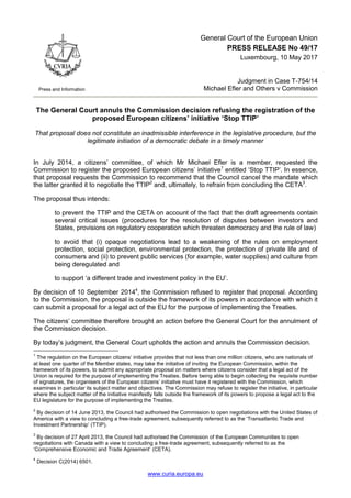 www.curia.europa.eu
Press and Information
General Court of the European Union
PRESS RELEASE No 49/17
Luxembourg, 10 May 2017
Judgment in Case T-754/14
Michael Efler and Others v Commission
The General Court annuls the Commission decision refusing the registration of the
proposed European citizens’ initiative ‘Stop TTIP’
That proposal does not constitute an inadmissible interference in the legislative procedure, but the
legitimate initiation of a democratic debate in a timely manner
In July 2014, a citizens’ committee, of which Mr Michael Efler is a member, requested the
Commission to register the proposed European citizens’ initiative1
entitled ‘Stop TTIP’. In essence,
that proposal requests the Commission to recommend that the Council cancel the mandate which
the latter granted it to negotiate the TTIP2
and, ultimately, to refrain from concluding the CETA3
.
The proposal thus intends:
to prevent the TTIP and the CETA on account of the fact that the draft agreements contain
several critical issues (procedures for the resolution of disputes between investors and
States, provisions on regulatory cooperation which threaten democracy and the rule of law)
to avoid that (i) opaque negotiations lead to a weakening of the rules on employment
protection, social protection, environmental protection, the protection of private life and of
consumers and (ii) to prevent public services (for example, water supplies) and culture from
being deregulated and
to support ‘a different trade and investment policy in the EU’.
By decision of 10 September 20144
, the Commission refused to register that proposal. According
to the Commission, the proposal is outside the framework of its powers in accordance with which it
can submit a proposal for a legal act of the EU for the purpose of implementing the Treaties.
The citizens’ committee therefore brought an action before the General Court for the annulment of
the Commission decision.
By today’s judgment, the General Court upholds the action and annuls the Commission decision.
1
The regulation on the European citizens’ initiative provides that not less than one million citizens, who are nationals of
at least one quarter of the Member states, may take the initiative of inviting the European Commission, within the
framework of its powers, to submit any appropriate proposal on matters where citizens consider that a legal act of the
Union is required for the purpose of implementing the Treaties. Before being able to begin collecting the requisite number
of signatures, the organisers of the European citizens’ initiative must have it registered with the Commission, which
examines in particular its subject matter and objectives. The Commission may refuse to register the initiative, in particular
where the subject matter of the initiative manifestly falls outside the framework of its powers to propose a legal act to the
EU legislature for the purpose of implementing the Treaties.
2
By decision of 14 June 2013, the Council had authorised the Commission to open negotiations with the United States of
America with a view to concluding a free-trade agreement, subsequently referred to as the ‘Transatlantic Trade and
Investment Partnership’ (TTIP).
3
By decision of 27 April 2013, the Council had authorised the Commission of the European Communities to open
negotiations with Canada with a view to concluding a free-trade agreement, subsequently referred to as the
‘Comprehensive Economic and Trade Agreement’ (CETA).
4
Decision C(2014) 6501.
 
