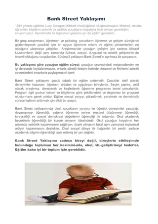 Bank Street Yaklaşımı
1916 yılında eğitimci Lucy Sprague Mitchell öncülüğünde oluşturulmuştur. Mitchell, okulda
öğrenilen bilgilerin anlamlı bir şekilde çocukların hayatıyla ilişki olması gerektiğini
savunmuştur. Demokratik bir toplumun gelişimi için de eğitim gereklidir.
Bir grup araştırmacı, öğretmen ve psikolog, çocukların öğrenme ve gelişim süreçlerini
gözlemleyerek çocuklar için en uygun öğrenme ortamı ve eğitim yöntemlerinin ne
olduğuna ulaşmaya çalıştılar. Araştırmacılar çocuğun gelişimi için sadece bilişsel
kazanımların değil aynı zamanda fiziksel, sosyal, duygusal ve estetik gelişiminin de
önemli olduğunu vurguladılar. Bütüncül yaklaşım Bank Street’in ayrılmaz bir parçasıdır.
Bu yaklaşıma göre çocuğun eğitim süreci; çocuğun çevresindeki metaryallerden en
iyi derecede faydalanmasını, onlarla sürekli iletişim halinde olmasıni ve fikirlerini sürekli
çevresindeki insanlarla paylaşmasıni içerir.
Bank Street yaklaşımı çocuk odaklı bir eğitim sistemidir. Çocuklar aktif olarak
deneyimler kazanan, öğrenen, anlatan ve uygulayan bireylerdir. Seçim yapma, aktif
olarak araştırma, deneyerek ve keşfederek öğrenme programın temel unsurlaridir.
Program ilgili grubun beceri ve bilgilerine göre şekillenebilir ve degismez bir program
olusturmaya gerek yoktur. Eğitim sosyal yargıyı yükseltmek, yaratmak ve demokratik
süreçe katılımı arttirmak için etkili bir araçtır.
Bank Street yaklaşımında okul, çocukların yaratıcı ve öğretici deneyimler yaşadığı,
dayanışmayı öğrendiği, ezberci öğrenme yerine eleştirel düşünmeyi öğrendiği,
bireyselliği ve sosyal demokrasi değerlerini öğrendiği bir ortamdır. Okul akademik
becerilerin öğrenildiği bir kurum olmanın ötesindedir. Okul çocuğun hayatının her
alanında yetkinlik kazanmasını sağlayan, özerk olmasını fakat aynı zamanda toplumsal
aidiyet kazanmasını destekler. Okul sosyal dünya ile bağlantılı bir yerdir, sadece
akademik bilginin öğrenildiği izole edilmiş bir yer değildir.
Bank Street Yaklaşımı sadece bireyi değil, bireylerin etkileşimde
bulunduğu toplumun her kesimini-aile, okul, vb.-geliştirmeyi hedefler.
Eğitim daha iyi bir toplum için gereklidir.
 