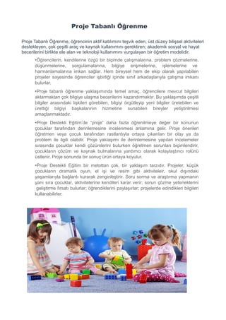 Proje Tabanlı Öğrenme
Proje Tabanlı Öğrenme, öğrencinin aktif katılımını teşvik eden, üst düzey bilişsel aktiviteleri
destekleyen, çok çeşitli araç ve kaynak kullanımını gerektiren; akademik sosyal ve hayat
becerilerini birlikte ele alan ve teknoloji kullanımını vurgulayan bir öğretim modelidir.
•Öğrencilerin, kendilerine özgü bir biçimde çalışmalarına, problem çözmelerine,
düşünmelerine, sorgulamalarına, bilgiye erişmelerine, işlemelerine ve
harmanlamalarına imkan sağlar. Hem bireysel hem de ekip olarak yapılabilen
projeler sayesinde öğrenciler işbirliği içinde sınıf arkadaşlarıyla çalışma imkanı
bulurlar.
•Proje tabanlı öğrenme yaklaşımında temel amaç, öğrencilere mevcut bilgileri
aktarmaktan çok bilgiye ulaşma becerilerini kazandırmaktır. Bu yaklaşımda çeşitli
bilgiler arasındaki lişkileri görebilen, bilgiyi örgütleyip yeni bilgiler üretebilen ve
ürettiği bilgiyi başkalarının hizmetine sunabilen bireyler yetiştirilmesi
amaçlanmaktadır.
•Proje Destekli Eğitim’de “proje” daha fazla öğrenilmeye değer bir konunun
çocuklar tarafından derinlemesine incelenmesi anlamına gelir. Proje önerileri
öğretmen veya çocuk tarafından rastlantıyla ortaya çıkarılan bir olay ya da
problem ile ilgili olabilir. Proje yaklaşımı ile derinlemesine yapılan incelemeler
sırasında çocuklar kendi çözümlerini bulurken öğretmen sorunları biçimlendirir,
çocukların çözüm ve kaynak bulmalarına yardımcı olarak kolaylaştırıcı rolünü
üstlenir. Proje sonunda bir sonuç ürün ortaya koyulur.
•Proje Destekli Eğitim bir metottan çok, bir yaklaşım tarzıdır. Projeler, küçük
çocukların dramatik oyun, el işi ve resim gibi aktiviteleir, okul dışındaki
yaşamlarıyla bağlantı kurarak zenginleştirir. Soru sorma ve araştırma yapmanın
yanı sıra çocuklar, aktivitelerine kendileri karar verir; sorun çözme yeteneklerini
geliştirme fırsatı bulurlar; öğrendiklerini paylaşırlar; projelerde edindikleri bilgileri
kullanabilirler.
 