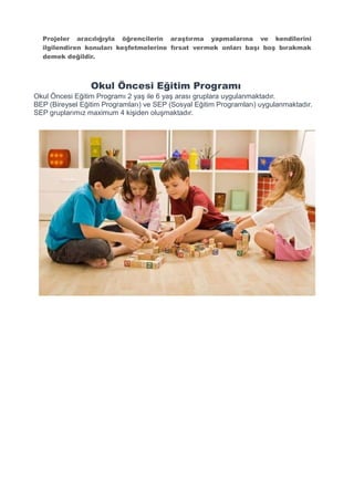 Projeler aracılığıyla öğrencilerin araştırma yapmalarına ve kendilerini
ilgilendiren konuları keşfetmelerine fırsat vermek onları başı boş bırakmak
demek değildir.
Okul Öncesi Eğitim Programı
Okul Öncesi Eğitim Programı 2 yaş ile 6 yaş arası gruplara uygulanmaktadır.
BEP (Bireysel Eğitim Programları) ve SEP (Sosyal Eğitim Programları) uygulanmaktadır.
SEP gruplarımız maximum 4 kişiden oluşmaktadır.
 