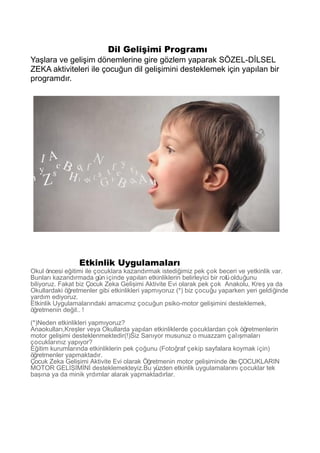 Dil Gelişimi Programı
Yaşlara ve gelişim dönemlerine gire gözlem yaparak SÖZEL-DİLSEL
ZEKA aktiviteleri ile çocuğun dil gelişimini desteklemek için yapılan bir
programdır.
Etkinlik Uygulamaları
Okul öncesi e itimi ile çocuklara kazand rmak istedi imiz pek çok beceri ve yetkinlik var.ğ ı ğ
Bunlar kazand rmada gün içinde yap lan etkinliklerin belirleyici bir rolü oldu unuı ı ı ğ
biliyoruz. Fakat biz Çocuk Zeka Geli imi Aktivite Evi olarak pek çok Anakolu, Kre ya daş ş
Okullardaki ö retmenler gibi etkinlikleri yapm yoruz (*) biz çocu u yaparken yeri geldi indeğ ı ğ ğ
yard m ediyoruz.ı
Etkinlik Uygulamalar ndaki amac m z çocu un psiko-motor geli imini desteklemek,ı ı ı ğ ş
ö retmenin de il.. !ğ ğ
(*)Neden etkinlikleri yapm yoruz?ı
Anaokullar ,Kre ler veya Okullarda yap lan etkinliklerde çocuklardan çok ö retmenlerinı ş ı ğ
motor geli imi desteklenmektedir(!)Siz San yor musunuz o muazzam çal malarş ı ış ı
çocuklar n z yap yor?ı ı ı
E itim kurumlar nda etkinliklerin pek ço unu (Foto raf çekip sayfalara koymak için)ğ ı ğ ğ
ö retmenler yapmaktad r.ğ ı
Çocuk Zeka Geli imi Aktivite Evi olarak Ö retmenin motor geli iminde öte ÇOCUKLARINş ğ ş
MOTOR GEL M N desteklemekteyiz.Bu yüzden etkinlik uygulamalar n çocuklar tekİŞİ İ İ ı ı
ba na ya da minik yrd mlar alarak yapmaktad rlar.şı ı ı
 