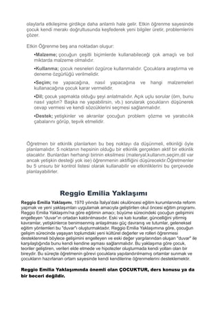 olaylarla etkileşime girdikçe daha anlamlı hale gelir. Etkin öğrenme sayesinde
çocuk kendi merakı doğrultusunda keşfederek yeni bilgiler üretir, problemlerini
çözer.
Etkin Öğrenme beş ana noktadan oluşur:
•Malzeme; çocuğun çeşitli biçimlerde kullanabileceği çok amaçlı ve bol
miktarda malzeme olmalıdır.
•Kullanma; çocuk nesneleri özgürce kullanmalıdır. Çocuklara araştırma ve
deneme özgürlüğü verilmelidir.
•Seçim; ne yapacağına, nasıl yapacağına ve hangi malzemeleri
kullanacağına çocuk karar vermelidir.
•Dil; çocuk yapmakta olduğu şeyi anlatmalıdır. Açık uçlu sorular (örn, bunu
nasıl yaptın? Başka ne yapabilirsin, vb.) sorularak çocukların düşünerek
cevap vermesi ve kendi sözcüklerini seçmesi sağlanmalıdır.
•Destek; yetişkinler ve akranlar çocuğun problem çözme ve yaratıcılık
çabalarını görüp, teşvik etmelidir.
Öğretmen bir etkinlik planlarken bu beş noktayı da düşünmeli, etkinliği öyle
planlamalıdır. 5 noktanın hepsinin olduğu bir etkinlik gerçekten aktif bir etkinlik
olacaktır. Bunlardan herhangi birinin eksilmesi (materyal,kullanım,seçim,dil var
ancak yetişkin desteği yok ise) öğrenmenin aktifliğini düşürecektir.Öğretmenler
bu 5 unsuru bir kontrol listesi olarak kullanabilir ve etkinliklerini bu çerçevede
planlayabilirler.
Reggio Emilia Yaklaşımı
Reggio Emilia Yaklaşımı, 1970 yılında İtalya'daki okulöncesi eğitim kurumlarında reform
yapmak ve yeni yaklaşımları uygulamak amacıyla geliştirilen okul öncesi eğitim programı.
Reggio Emilia Yaklaşımı'na göre eğitimin amacı; büyüme sürecindeki çocuğun gelişimini
engelleyen “duvar”ın ortadan kaldırılmasıdır. Eski ve katı kurallar, güncelliğini yitirmiş
kavramlar, yetişkinlerce benimsenmiş anlaşılması güç davranış ve tutumlar, geleneksel
eğitim yöntemleri bu "duvar"ı oluşturmaktadır. Reggio Emilia Yaklaşımına göre, çocuğun
gelişim sürecinde yaşayan toplumdaki yeni kültürel değerler ve rolleri öğrenmesi
desteklenmeli böylece gelişimini engelleyen ve eski değer yargılarından oluşan "duvar" ile
karşılaştığında bunu kendi kendine aşması sağlanmalıdır. Bu yaklaşıma göre çocuk,
teoriler geliştiren, verileri elde etmede ve hipotezler oluşturmada kendi yolları olan bir
bireydir. Bu süreçte öğretmenin görevi çocuklara yapılandırılmamış ortamlar sunmak ve
çocukların hazırlanan ortam sayesinde kendi kendilerine öğrenmelerini desteklemektir.
Reggio Emilia Yaklaşımında önemli olan ÇOCUKTUR, ders konusu ya da
bir beceri değildir.
 