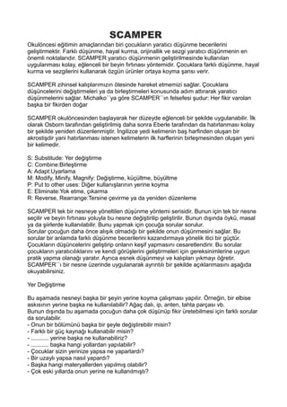 SCAMPER
Okulöncesi eğitimin amaçlarından biri çocukların yaratıcı düşünme becerilerini
geliştirmektir. Farklı düşünme, hayal kurma, orijinallik ve sezgi yaratıcı düşünmenin en
önemli noktalarıdır. SCAMPER yaratıcı düşünmenin geliştirilmesinde kullanılan
uygulanması kolay, eğlenceli bir beyin fırtınası yöntemidir. Çocuklara farklı düşünme, hayal
kurma ve sezgilerini kullanarak özgün ürünler ortaya koyma şansı verir.
SCAMPER zihinsel kalıplarımızın ötesinde hareket etmemizi sağlar. Çocuklara
düşüncelerini değiştirmeleri ya da birleştirmeleri konusunda adım attırarak yaratıcı
düşünmelerini sağlar. Michalko´´ya göre SCAMPER´´ın felsefesi şudur: Her fikir varolan
başka bir fikirden doğar
SCAMPER okulöncesinden başlayarak her düzeyde eğlenceli bir şekilde uygulanabilir. İlk
olarak Osborn tarafından geliştirilmiş daha sonra Eberle tarafından da hatırlanması kolay
bir şekilde yeniden düzenlenmiştir. İngilizce yedi kelimenin baş harfinden oluşan bir
akrostişdir yani hatırlanması istenen kelimelerin ilk harflerinin birleşmesinden oluşan yeni
bir kelimedir.
S: Substitude: Yer değiştirme
C: Combine:Birleştirme
A: Adapt:Uyarlama
M: Modify, Minify, Magnify: Değiştirme, küçültme, büyültme
P: Put to other uses: Diğer kullanışlarının yerine koyma
E: Eliminate:Yok etme, çıkarma
R: Reverse, Rearrange:Tersine çevirme ya da yeniden düzenleme
SCAMPER tek bir nesneye yöneltilen düşünme yöntemi serisidir. Bunun için tek bir nesne
seçilir ve beyin fırtınası yoluyla bu nesne değiştirilip geliştirilir. Bunun dışında öykü, masal
ya da şiirlerde kullanılabilir. Bunu yapmak için çocuğa sorular sorulur.
Sorular çocuğun daha önce alışık olmadığı bir şekilde onun düşünmesini sağlar. Bu
sorular bir anlamda farklı düşünme becerilerini kazandırmaya yönelik itici bir güçtür.
Çocukların düşüncelerini geliştirip onların keşif yapmasını cesaretlendirir. Bu sorular
çocukların yaratıcılıklarını ve kendi görüşlerini geliştirmeleri için gereksinimlerine uygun
pratik yapma olanağı yaratır. Ayrıca esnek düşünmeyi ve kalıpları yıkmayı öğretir.
SCAMPER´´ı bir nesne üzerinde uygulanarak ayrıntılı bir şekilde açıklanmasını aşağıda
okuyabilirsiniz.
Yer Değiştirme
Bu aşamada nesneyi başka bir şeyin yerine koyma çalışması yapılır. Örneğin, bir elbise
askısının yerine başka ne kullanılabilir? Ağaç dalı, ip, anten, tahta parçası vb.
Bunun dışında bu aşamada çocuğun daha çok düşünüp fikir üretebilmesi için farklı sorular
da sorulabilir.
- Onun bir bölümünü başka bir şeyle değiştirebilir misin?
- Farklı bir güç kaynağı kullanabilir misin?
- ........... yerine başka ne kullanabiliriz?
- ........... başka hangi yollardan yapılabilir?
- Çocuklar sizin yerinize yapsa ne yaparlardı?
- Bir uzaylı yapsa nasıl yapardı?
- Başka hangi materyallerden yapılmış olabilir?
- Çok eski yıllarda onun yerine ne kullanılmıştı?
 