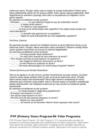 kullanması istenir. Örneğin; elbise askısını başka ne amaçla kullanabiliriz? Elbise askısı
tekrar şekillendirilip çelenk için bir çerçeve olabilir. Anten yapılıp radyoya bağlanabilir. Şekli
değiştirilerek bir sekreterin yazacağı metni daha iyi okuyabilmesi için kâğıtlarını tutma
görevi yapabilir.
Bu aşamada sorulabilecek sorular şunlardır:
- Elinizdeki ..............´´nın yarı bölümünü başka bir şey için kullanabilir misiniz?
- ................´´yı başka kimler kullanır?
- ................´´nın reklamını nasıl yapabiliriz?
- .............. ile evde ya da okulda başka neler yapabiliriz? Onu başka hangi amaçlar için
nasıl kullanabiliriz?
- .................´´yı yenebilir hale getirmek için ne yapabiliriz?
- ................´´başka bir yerde kullanabilmek için nasıl değişiklikler yapabiliriz?
Yok Etme, Çıkarma
Bu aşamada çocuktan nesnenin bir özelliğinin tümünü ya da bir bölümünü atması ya da
kaldırması istenir. Örneğin; elbise askısından neleri çıkarabiliriz? Elbisenin asıldığı bölüm,
naylon giysilerin kaymaması için kauçuk bir bölümle değiştirilebilir.
Bu aşamada sorulabilecek sorular şunlardır:
- ...............´´da hangi parçaları kesip atabilirsiniz?
- ...............´´nın esas kısmı dışında her şeyi çıkarsanız ne olurdu?
- Yarın okuldan ayrılmak zorunda kalsanız ne yapardınız?
- ..............´´dan rasgele bir bölümünü çıkarırsanız ne olurdu?
- ..............´´ya olan ihtiyacımız azalsaydı ne olurdu?
...............´´dan kesip atamayacağınız en önemli parça hangisidir? Neden?
Tersine Çevirme ya da Yeniden Düzenleme
Olay ya da olguların var olan durumu yeniden düzenlenerek sonuçları tartışılır. Çocuktan
nesnenin sahip olduğu şekilden farklı bir plan ya da şema düşünmesi istenir. Örneğin;
elbise askıları başka nasıl tasarlanabilir? Altına diğer askıların asılabileceği bir kanca
eklenerek giysi merdiveni oluşturulabilir. Askının alt tarafı şapka ve havluların asılabileceği
şekilde düzenlenebilir. Dar dolaplarda kullanmak için askı yarıdan kıvrılabilecek şekilde
tasarlanabilir.
Bu aşamada sorulabilecek sorular şunlardır:
- ..............nın hangi parçalarını değiş tokuş yapabilirsiniz?
- İlk parçayı sona koysanız ne olur?
- Son parçayı başa koysanız ne olur?
- Üst üste ya da alt alta yapmaya çalışsanız ne olurdu?
- ................ olsaydı onu nasıl yapardı?
- ................. da insanlar ya da hayvanlar rollerinin tersini yapsaydı neler olurdu?
PYP (Primary Years Program-İlk Yıllar Programı)
PYP (Primary Years Program - İlk Yıllar Programı), 3-12 yaş arasındaki çocuklar için
tasarlanmış uluslararası geçerliliği olan disiplinlerarası bir eğitim programıdır. Öğrencilerin
neler öğrenmesi gerektiği, eğitim yöntemleri ve değerlendirme stratejileri hakkında yol
gösteren uluslararası bir müfredat modeline sahiptir. Öğrencilerin sınıf içinde ve dışında
 