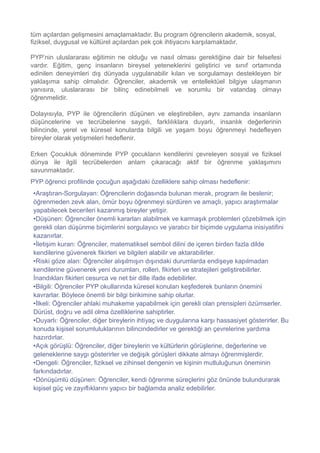 tüm açılardan gelişmesini amaçlamaktadır. Bu program öğrencilerin akademik, sosyal,
fiziksel, duygusal ve kültürel açılardan pek çok ihtiyacını karşılamaktadır.
PYP’nin uluslararası eğitimin ne olduğu ve nasıl olması gerektiğine dair bir felsefesi
vardır. Eğitim, genç insanların bireysel yeteneklerini geliştirici ve sınıf ortamında
edinilen deneyimleri dış dünyada uygulanabilir kılan ve sorgulamayı destekleyen bir
yaklaşıma sahip olmalıdır. Öğrenciler, akademik ve entellektüel bilgiye ulaşmanın
yanısıra, uluslararası bir bilinç edinebilmeli ve sorumlu bir vatandaş olmayı
öğrenmelidir.
Dolayısıyla, PYP ile öğrencilerin düşünen ve eleştirebilen, aynı zamanda insanların
düşüncelerine ve tecrübelerine saygılı, farklılıklara duyarlı, insanlık değerlerinin
bilincinde, yerel ve küresel konularda bilgili ve yaşam boyu öğrenmeyi hedefleyen
bireyler olarak yetişmeleri hedeflenir.
Erken Çocukluk döneminde PYP çocukların kendilerini çevreleyen sosyal ve fiziksel
dünya ile ilgili tecrübelerden anlam çıkaracağı aktif bir öğrenme yaklaşımını
savunmaktadır.
PYP öğrenci profilinde çocuğun aşağıdaki özelliklere sahip olması hedeflenir:
•Araştıran-Sorgulayan: Öğrencilerin doğasında bulunan merak, program ile beslenir;
öğrenmeden zevk alan, ömür boyu öğrenmeyi sürdüren ve amaçlı, yapıcı araştırmalar
yapabilecek becerileri kazanmış bireyler yetişir.
•Düşünen: Öğrenciler önemli kararları alabilmek ve karmaşık problemleri çözebilmek için
gerekli olan düşünme biçimlerini sorgulayıcı ve yaratıcı bir biçimde uygulama inisiyatifini
kazanırlar.
•İletişim kuran: Öğrenciler, matematiksel sembol dilini de içeren birden fazla dilde
kendilerine güvenerek fikirleri ve bilgileri alabilir ve aktarabilirler.
•Riski göze alan: Öğrenciler alışılmışın dışındaki durumlarda endişeye kapılmadan
kendilerine güvenerek yeni durumları, rolleri, fikirleri ve stratejileri geliştirebilirler.
İnandıkları fikirleri cesurca ve net bir dille ifade edebilirler.
•Bilgili: Öğrenciler PYP okullarında küresel konuları keşfederek bunların önemini
kavrarlar. Böylece önemli bir bilgi birikimine sahip olurlar.
•İlkeli: Öğrenciler ahlaki muhakeme yapabilmek için gerekli olan prensipleri özümserler.
Dürüst, doğru ve adil olma özelliklerine sahiptirler.
•Duyarlı: Öğrenciler, diğer bireylerin ihtiyaç ve duygularına karşı hassasiyet gösterirler. Bu
konuda kişisel sorumluluklarının bilincindedirler ve gerektiği an çevrelerine yardıma
hazırdırlar.
•Açık görüşlü: Öğrenciler, diğer bireylerin ve kültürlerin görüşlerine, değerlerine ve
geleneklerine saygı gösterirler ve değişik görüşleri dikkate almayı öğrenmişlerdir.
•Dengeli: Öğrenciler, fiziksel ve zihinsel dengenin ve kişinin mutluluğunun öneminin
farkındadırlar.
•Dönüşümlü düşünen: Öğrenciler, kendi öğrenme süreçlerini göz önünde bulundurarak
kişisel güç ve zayıflıklarını yapıcı bir bağlamda analiz edebilirler.
 
