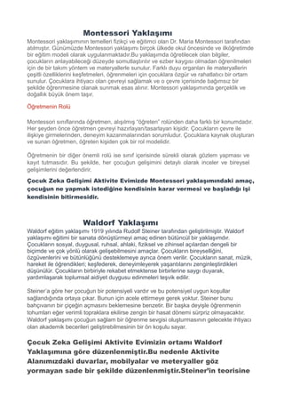Montessori Yaklaşımı
Montessori yaklaşımının temelleri fizikçi ve eğitimci olan Dr. Maria Montessori tarafından
atılmıştır. Günümüzde Montessori yaklaşımı birçok ülkede okul öncesinde ve ilköğretimde
bir eğitim modeli olarak uygulanmaktadır.Bu yaklaşımda öğretilecek olan bilgiler,
çocukların anlayabileceği düzeyde somutlaştırılır ve ezber kaygısı olmadan öğrenilmeleri
için de bir takım yöntem ve materyallerle sunulur. Farklı duyu organları ile materyallerin
çeşitli özelliklerini keşfetmeleri, öğrenmeleri için çocuklara özgür ve rahatlatıcı bir ortam
sunulur. Çocuklara ihtiyacı olan çevreyi sağlamak ve o çevre içerisinde bağımsız bir
şekilde öğrenmesine olanak sunmak esas alınır. Montessori yaklaşımında gerçeklik ve
doğallık büyük önem taşır.
Öğretmenin Rolü
Montessori sınıflarında öğretmen, alışılmış “öğreten” rolünden daha farklı bir konumdadır.
Her şeyden önce öğretmen çevreyi hazırlayan/tasarlayan kişidir. Çocukların çevre ile
ilişkiye girmelerinden, deneyim kazanmalarından sorumludur. Çocuklara kaynak oluşturan
ve sunan öğretmen, öğreten kişiden çok bir rol modelidir.
Öğretmenin bir diğer önemli rolü ise sınıf içerisinde sürekli olarak gözlem yapması ve
kayıt tutmasıdır. Bu şekilde, her çocuğun gelişimini detaylı olarak inceler ve bireysel
gelişimlerini değerlendirir.
Çocuk Zeka Gelişimi Aktivite Evimizde Montessori yaklaşımındaki amaç,
çocuğun ne yapmak istediğine kendisinin karar vermesi ve başladığı işi
kendisinin bitirmesidir.
Waldorf Yaklaşımı
Waldorf eğitim yaklaşımı 1919 yılında Rudolf Steiner tarafından geliştirilmiştir. Waldorf
yaklaşımı eğitimi bir sanata dönüştürmeyi amaç edinen bütüncül bir yaklaşımdır.
Çocukların sosyal, duygusal, ruhsal, ahlaki, fiziksel ve zihinsel açılardan dengeli bir
biçimde ve çok yönlü olarak gelişebilmesini amaçlar. Çocukların bireyselliğini,
özgüvenlerini ve bütünlüğünü desteklemeye ayrıca önem verilir. Çocukların sanat, müzik,
hareket ile öğrendikleri; keşfederek, deneyimleyerek yaşantılarını zenginleştirdikleri
düşünülür. Çocukların birbiriyle rekabet etmektense birbirlerine saygı duyarak,
yardımlaşarak toplumsal aidiyet duygusu edinmeleri teşvik edilir.
Steiner’a göre her çocuğun bir potensiyeli vardır ve bu potensiyel uygun koşullar
sağlandığında ortaya çıkar. Bunun için acele ettirmeye gerek yoktur. Steiner bunu
bahçıvanın bir çiçeğin açmasını beklemesine benzetir. Bir başka deyişle öğrenmenin
tohumları eğer verimli topraklara ekilirse zengin bir hasat dönemi sürpriz olmayacaktır.
Waldorf yaklaşımı çocuğun sağlam bir öğrenme sevgisi oluşturmasının gelecekte ihtiyacı
olan akademik becerileri geliştirebilmesinin bir ön koşulu sayar.
Çocuk Zeka Gelişimi Aktivite Evimizin ortamı Waldorf
Yaklaşımına göre düzenlenmiştir.Bu nedenle Aktivite
Alanımızdaki duvarlar, mobilyalar ve meteryaller göz
yormayan sade bir şekilde düzenlenmiştir.Steiner’in teorisine
 