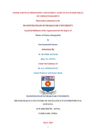 i
PAPER AND PULP PROCESSING AND ENERGY AUDIT IN SUN PAPER MILLS
OF CHERANMAHADEVI
Dissertation submitted to the
MANONMANIAM SUNDARANAR UNIVERSITY
in partial fulfilment of the requirements for the degree of
Master of Science (Integrated)
in
Environmental Science
Submitted By
M. SENTHIL KUMAR
(Reg. No. 361157)
Under the Guidance of
Dr A.G. MURUGESAN
Senior Professor and former Head
MANONMANIAM SUNDARANAR UNIVERSITY,
SRI PARAMAKALYANI CENTRE OF EXCELLENCE IN ENVIRONMENTAL
SCIENCES,
ALWARKURICHI – 627412,
TAMILNADU, INDIA.
MAY- 2019
 