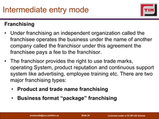Intermediate entry mode
Franchising
• Under franchising an independent organization called the
  franchisee operates the b...