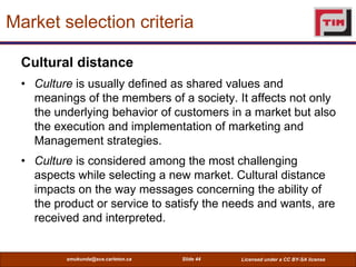 Market selection criteria

  Cultural distance
  • Culture is usually defined as shared values and
    meanings of the mem...