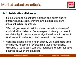 Market selection criteria

Administrative distance
• It is also termed as political distance and exists due to
  different...